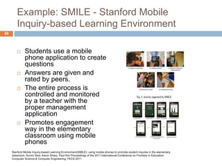 Example: SMILE - Stanford Mobile
Inquiry-based Learning Environment
 Students use a mobile
phone application to create
questions
 Answers are given and
rated by peers.
 The entire process is
controlled and monitored
by a teacher with the
proper management
application
 Promotes engagement
way in the elementary
classroom using mobile
phones
Stanford Mobile Inquiry-based Learning Environment(SMILE): using mobile phones to promote student inquires in the elementary
classroom, Sunmi Seol, Aaron Sharp, Paul Kim Proceedings of the 2011 International Conference on Frontiers in Education:
Computer Science & Computer Engineering, FECS 2011
30
 