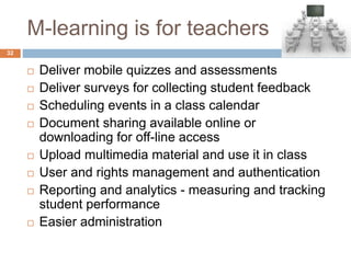 M-learning is for teachers
 Deliver mobile quizzes and assessments
 Deliver surveys for collecting student feedback
 Scheduling events in a class calendar
 Document sharing available online or
downloading for off-line access
 Upload multimedia material and use it in class
 User and rights management and authentication
 Reporting and analytics - measuring and tracking
student performance
 Easier administration
32
 