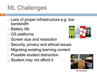 ML Challenges
 Lack of proper infrastructure e.g. low
bandwidth
 Battery life
 OS platforms
 Screen size and resolution
 Security, privacy and ethical issues
 Migrating existing learning content
 Possible student distraction
 Student may not afford it
The Guardian
33
 