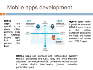 Mobile apps development
Native
apps are
specific to a
given mobile
platform (iOS
or Android)
Native apps
look and
perform the
best.
HTML5 apps use standard web technologies—typically
HTML5, JavaScript and CSS. They are “write-once-run-
anywhere” on multiple devices. Limitations include access
to native device functionality (camera, calendar,
geolocation, etc.)
Hybrid apps make
it possible to embed
HTML5 apps inside
a thin native
container, combining
the best (and worst)
elements of native
and HTML5 apps.
35
 