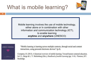 What is mobile learning?
Mobile learning involves the use of mobile technology,
either alone or in combination with other
information and communication technology (ICT),
to enable learning
anytime and anywhere (UNESCO)
9
 