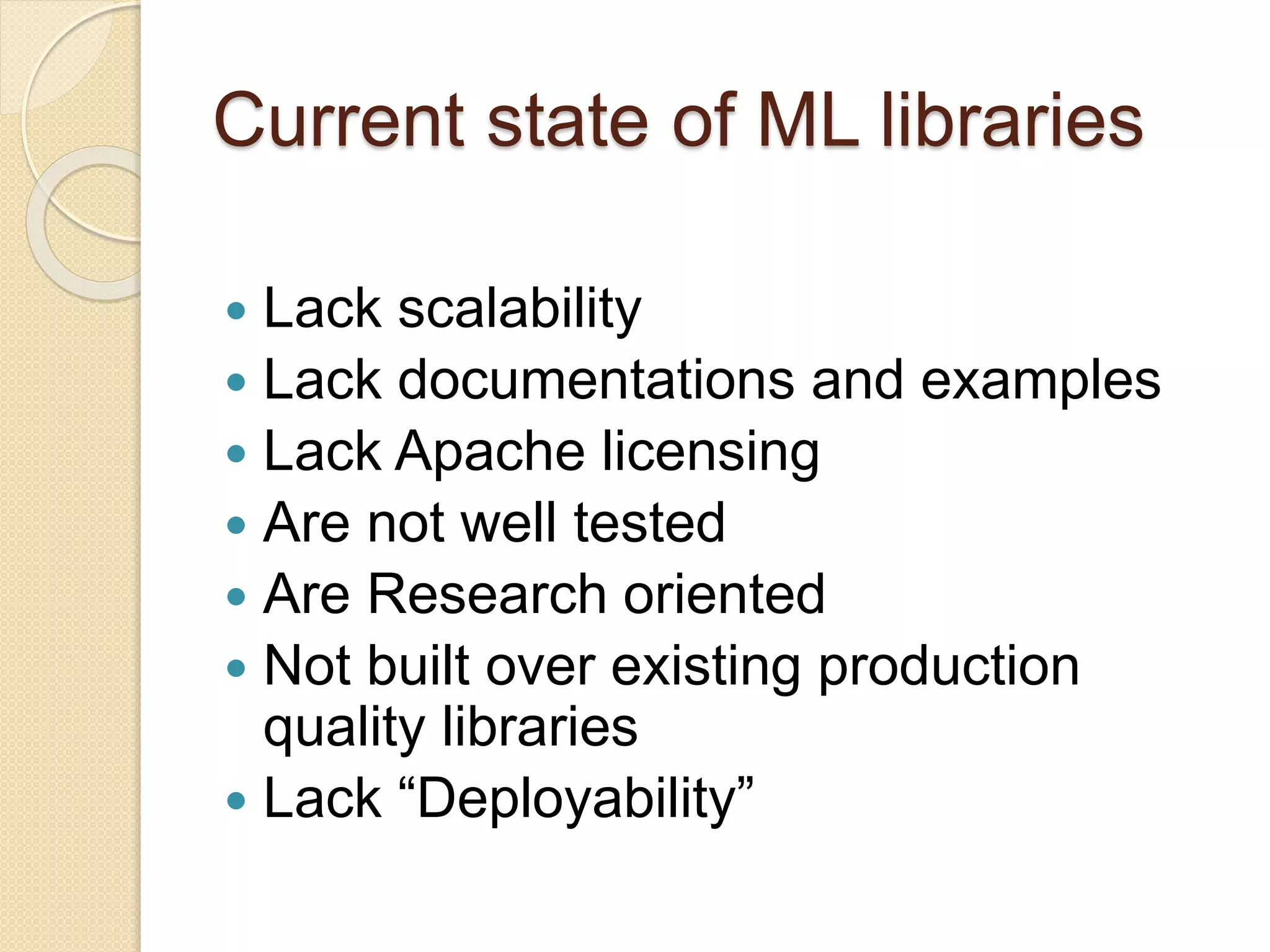 Current state of ML libraries
 Lack scalability
 Lack documentations and examples
 Lack Apache licensing
 Are not well tested
 Are Research oriented
 Not built over existing production
quality libraries
 Lack “Deployability”
 