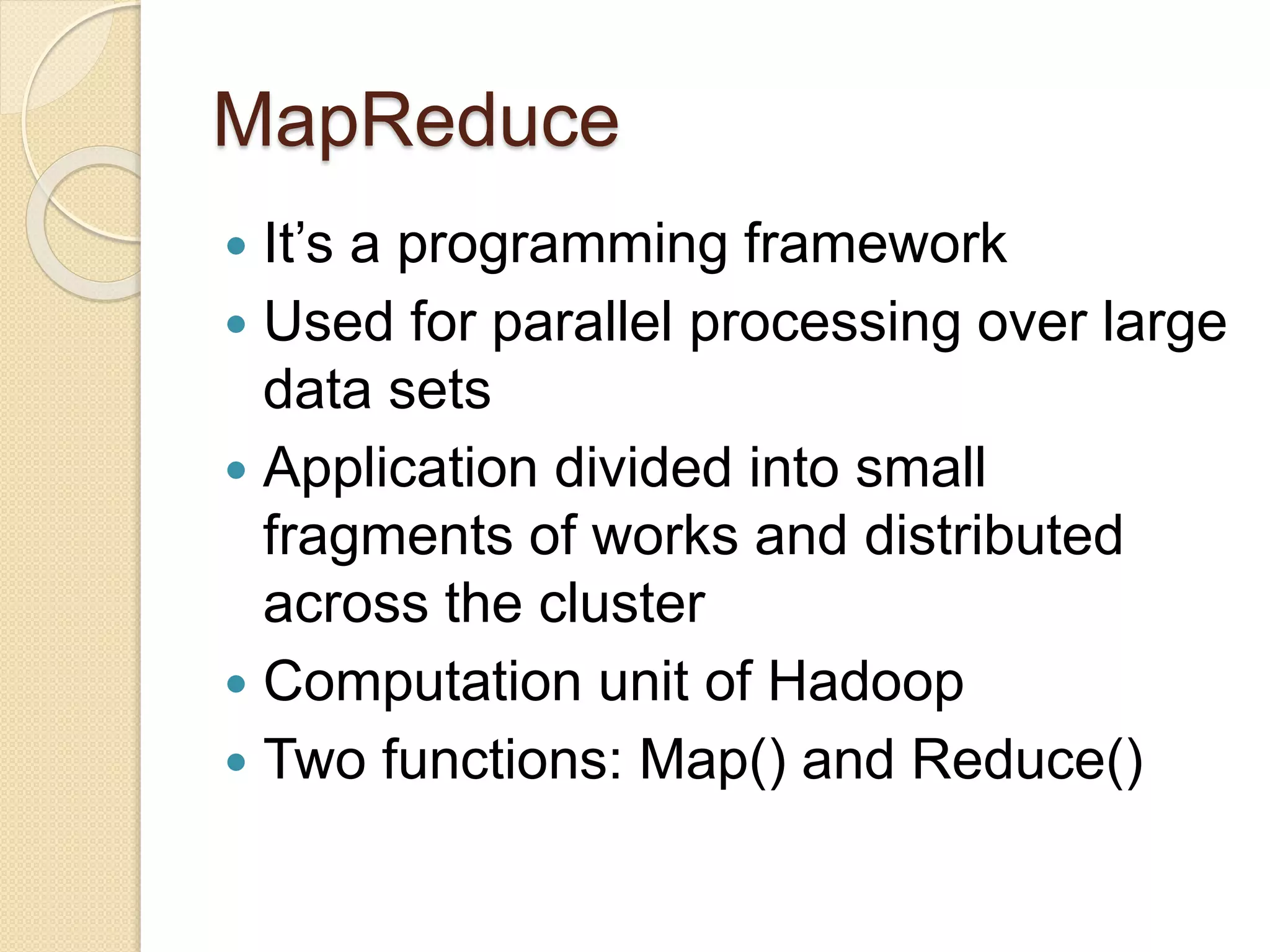 MapReduce
 It’s a programming framework
 Used for parallel processing over large
data sets
 Application divided into small
fragments of works and distributed
across the cluster
 Computation unit of Hadoop
 Two functions: Map() and Reduce()
 