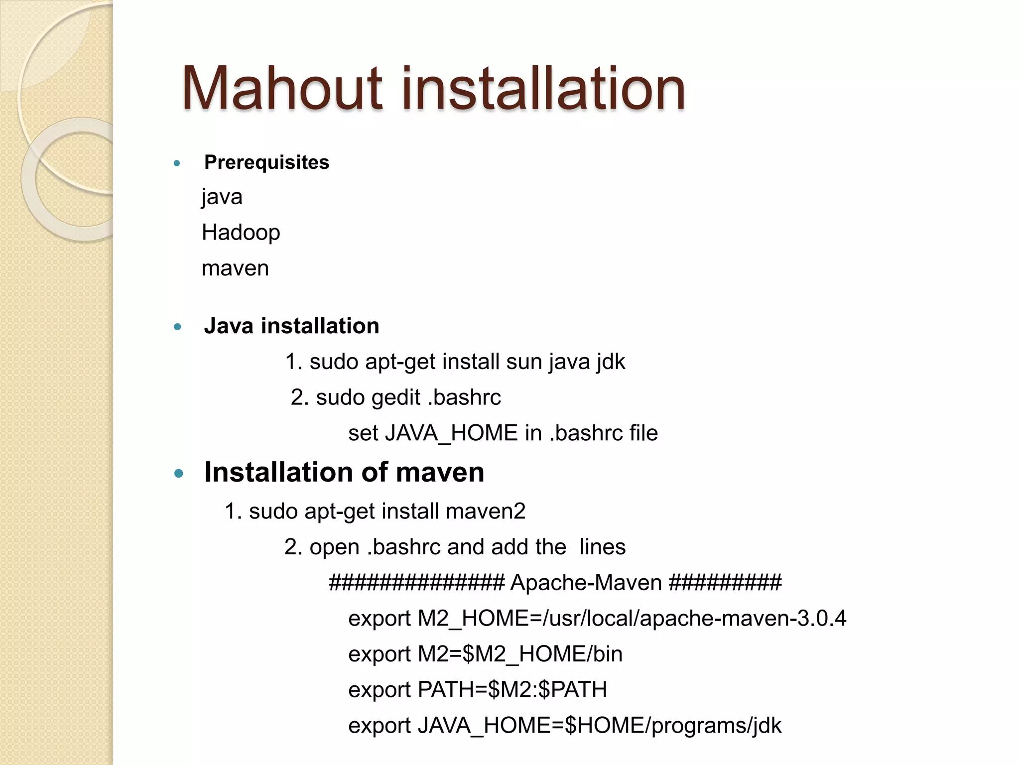 Mahout installation
 Prerequisites
java
Hadoop
maven
 Java installation
1. sudo apt-get install sun java jdk
2. sudo gedit .bashrc
set JAVA_HOME in .bashrc file
 Installation of maven
1. sudo apt-get install maven2
2. open .bashrc and add the lines
############## Apache-Maven #########
export M2_HOME=/usr/local/apache-maven-3.0.4
export M2=$M2_HOME/bin
export PATH=$M2:$PATH
export JAVA_HOME=$HOME/programs/jdk
 