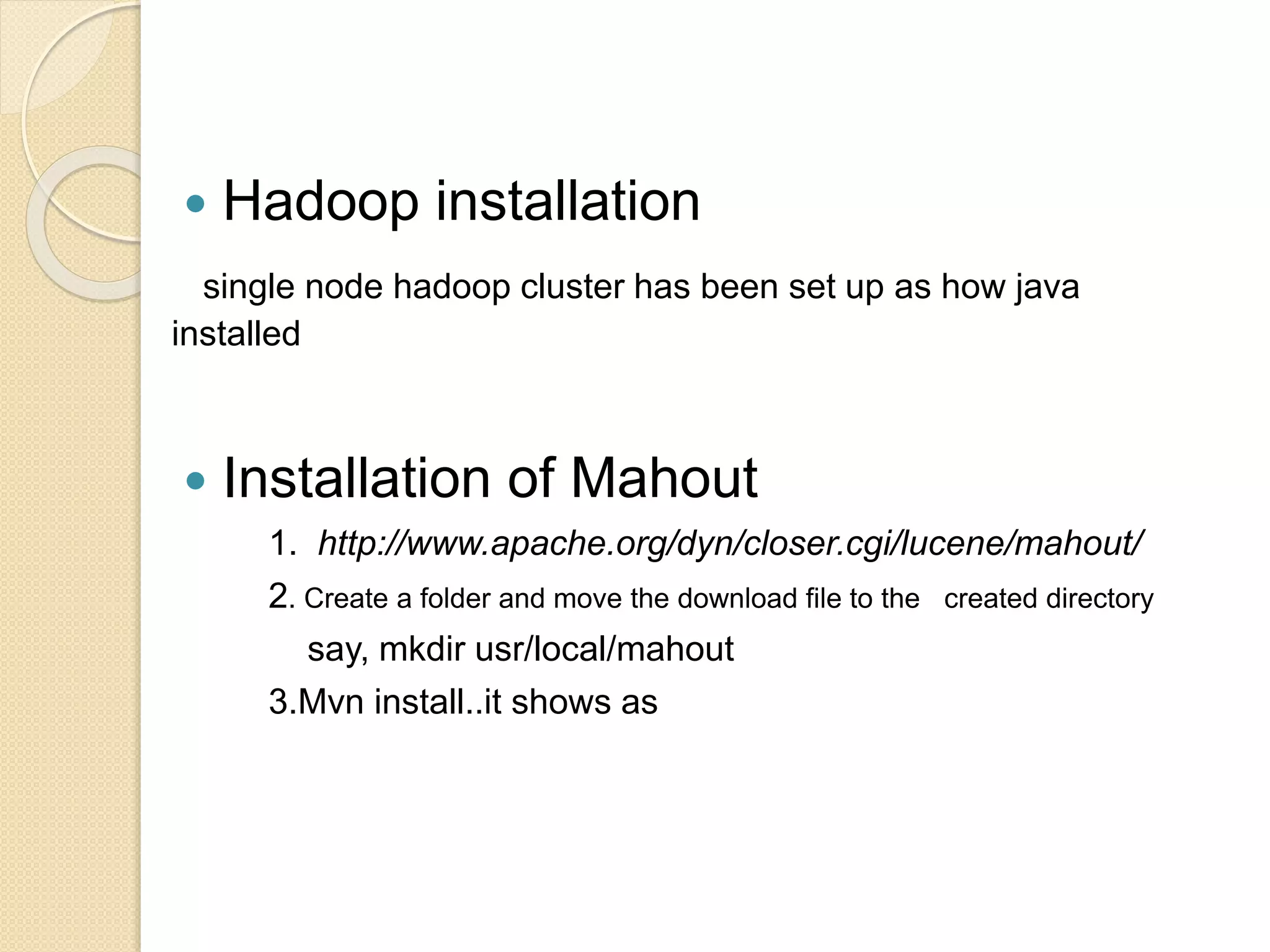  Hadoop installation
single node hadoop cluster has been set up as how java
installed
 Installation of Mahout
1. http://www.apache.org/dyn/closer.cgi/lucene/mahout/
2. Create a folder and move the download file to the created directory
say, mkdir usr/local/mahout
3.Mvn install..it shows as
 