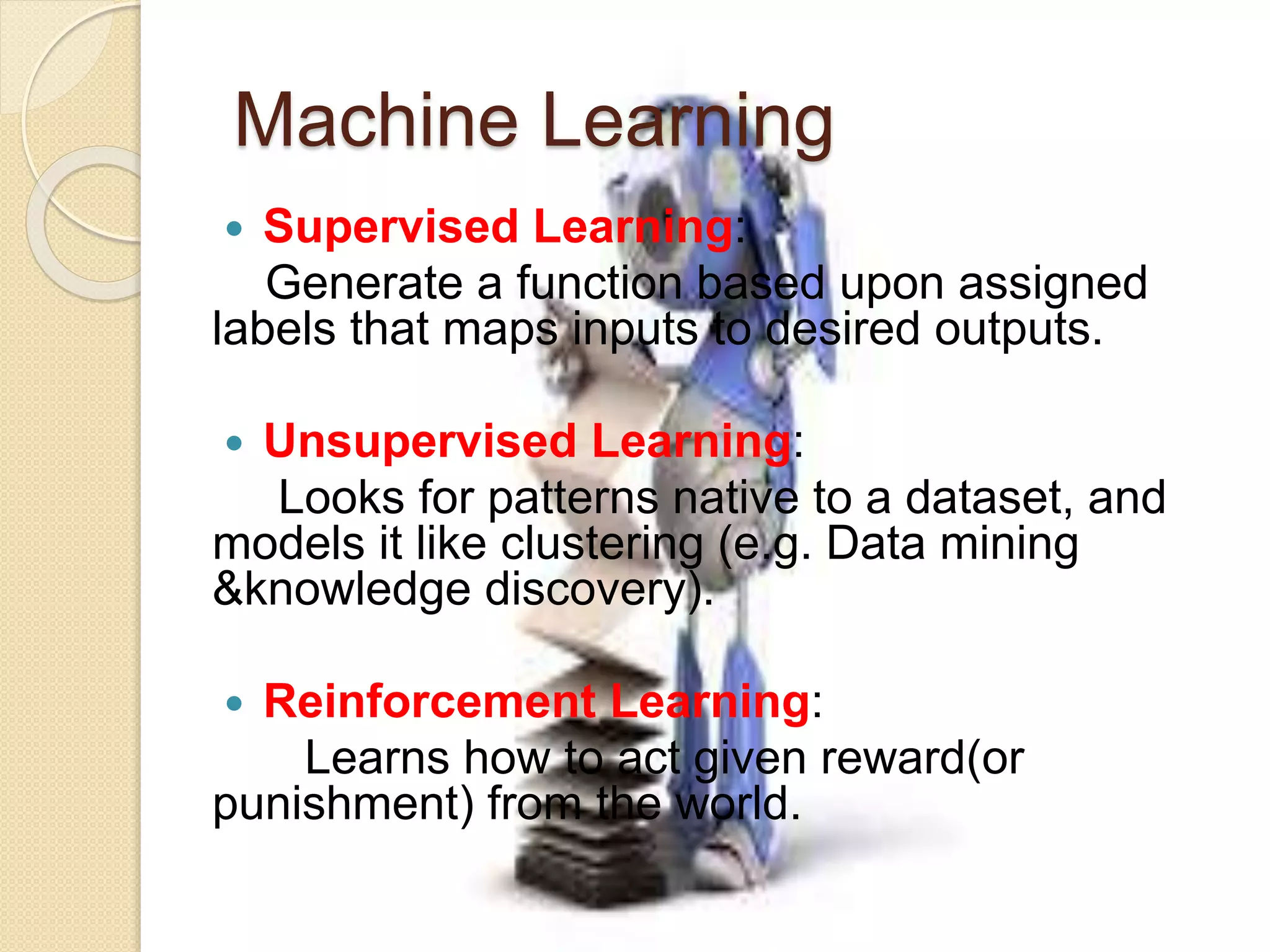 Machine Learning
 Supervised Learning:
Generate a function based upon assigned
labels that maps inputs to desired outputs.
 Unsupervised Learning:
Looks for patterns native to a dataset, and
models it like clustering (e.g. Data mining
&knowledge discovery).
 Reinforcement Learning:
Learns how to act given reward(or
punishment) from the world.
 