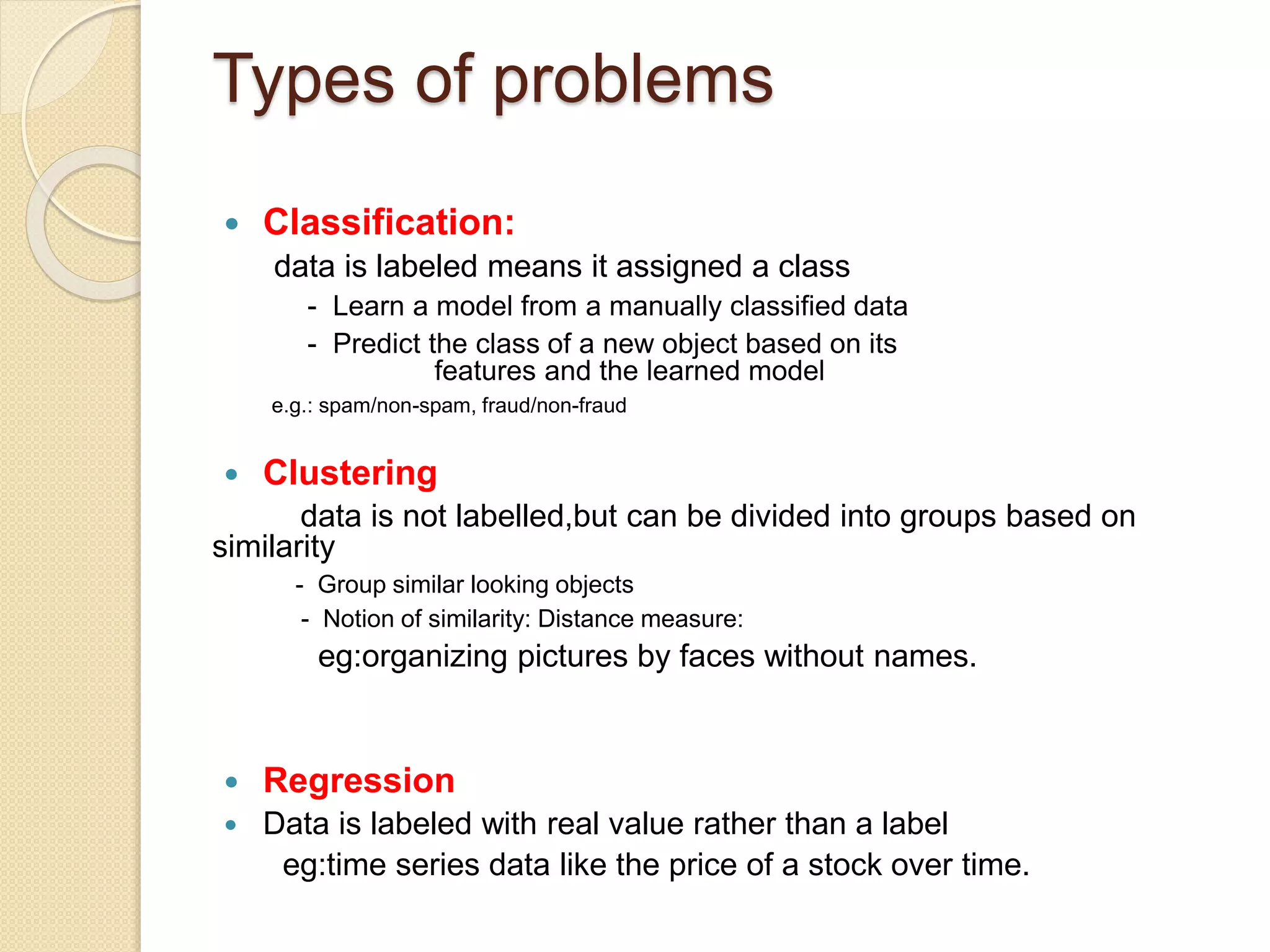 Types of problems
 Classification:
data is labeled means it assigned a class
- Learn a model from a manually classified data
- Predict the class of a new object based on its
features and the learned model
e.g.: spam/non-spam, fraud/non-fraud
 Clustering
data is not labelled,but can be divided into groups based on
similarity
- Group similar looking objects
- Notion of similarity: Distance measure:
eg:organizing pictures by faces without names.
 Regression
 Data is labeled with real value rather than a label
eg:time series data like the price of a stock over time.
 
