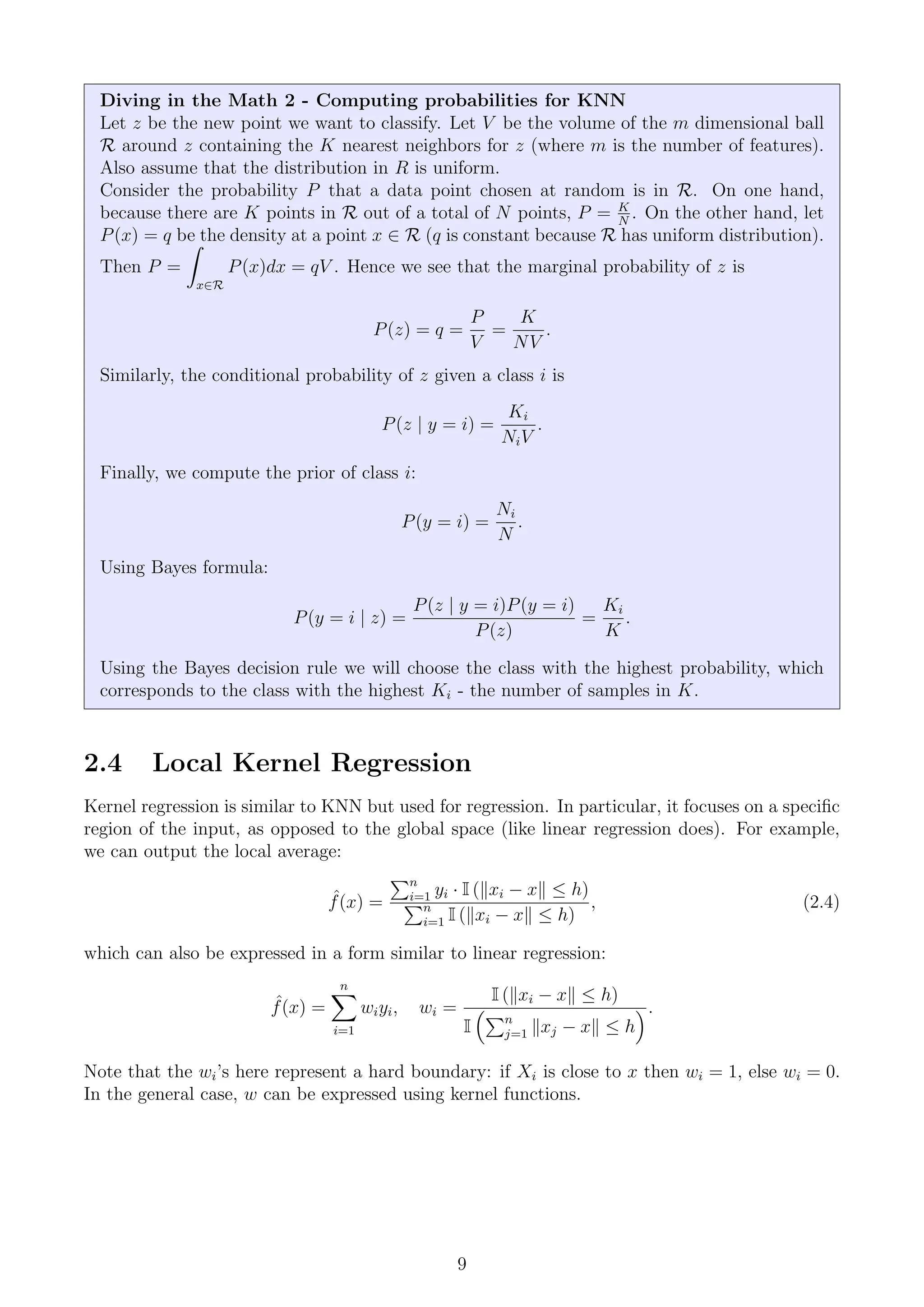 Diving in the Math 2 - Computing probabilities for KNN
Let z be the new point we want to classify. Let V be the volume of the m dimensional ball
R around z containing the K nearest neighbors for z (where m is the number of features).
Also assume that the distribution in R is uniform.
Consider the probability P that a data point chosen at random is in R. On one hand,
because there are K points in R out of a total of N points, P = K
N
. On the other hand, let
P(x) = q be the density at a point x ∈ R (q is constant because R has uniform distribution).
Then P =
Z
x∈R
P(x)dx = qV . Hence we see that the marginal probability of z is
P(z) = q =
P
V
=
K
NV
.
Similarly, the conditional probability of z given a class i is
P(z | y = i) =
Ki
NiV
.
Finally, we compute the prior of class i:
P(y = i) =
Ni
N
.
Using Bayes formula:
P(y = i | z) =
P(z | y = i)P(y = i)
P(z)
=
Ki
K
.
Using the Bayes decision rule we will choose the class with the highest probability, which
corresponds to the class with the highest Ki - the number of samples in K.
2.4 Local Kernel Regression
Kernel regression is similar to KNN but used for regression. In particular, it focuses on a specific
region of the input, as opposed to the global space (like linear regression does). For example,
we can output the local average:
ˆ
f(x) =
Pn
i=1 yi · I (kxi − xk ≤ h)
Pn
i=1 I (kxi − xk ≤ h)
, (2.4)
which can also be expressed in a form similar to linear regression:
ˆ
f(x) =
n
X
i=1
wiyi, wi =
I (kxi − xk ≤ h)
I
Pn
j=1 kxj − xk ≤ h
.
Note that the wi’s here represent a hard boundary: if Xi is close to x then wi = 1, else wi = 0.
In the general case, w can be expressed using kernel functions.
9
 