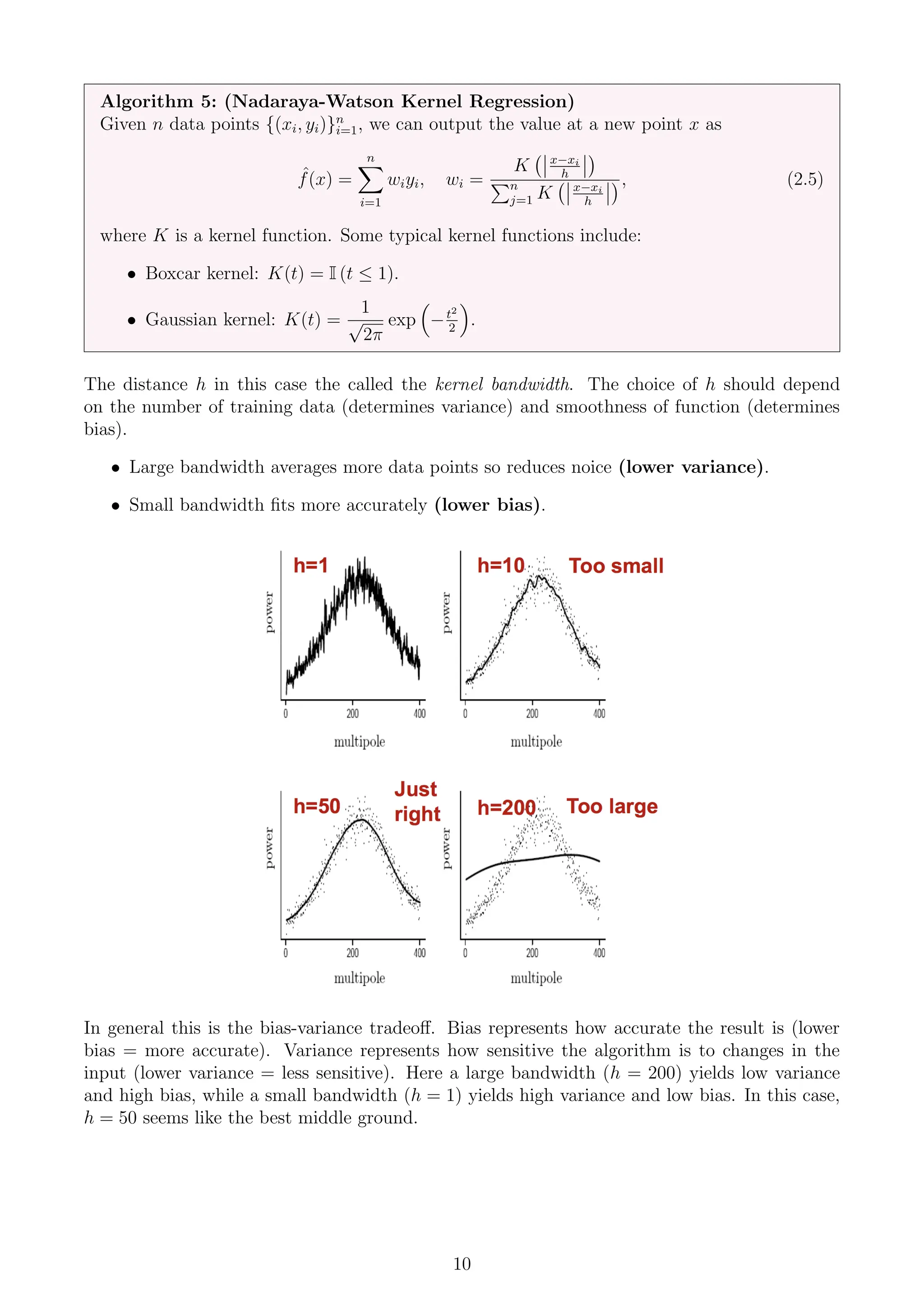 Algorithm 5: (Nadaraya-Watson Kernel Regression)
Given n data points {(xi, yi)}n
i=1, we can output the value at a new point x as
ˆ
f(x) =
n
X
i=1
wiyi, wi =
K x−xi
h

Pn
j=1 K x−xi
h
, (2.5)
where K is a kernel function. Some typical kernel functions include:
• Boxcar kernel: K(t) = I (t ≤ 1).
• Gaussian kernel: K(t) =
1
√
2π
exp

−t2
2

.
The distance h in this case the called the kernel bandwidth. The choice of h should depend
on the number of training data (determines variance) and smoothness of function (determines
bias).
• Large bandwidth averages more data points so reduces noice (lower variance).
• Small bandwidth fits more accurately (lower bias).
In general this is the bias-variance tradeoff. Bias represents how accurate the result is (lower
bias = more accurate). Variance represents how sensitive the algorithm is to changes in the
input (lower variance = less sensitive). Here a large bandwidth (h = 200) yields low variance
and high bias, while a small bandwidth (h = 1) yields high variance and low bias. In this case,
h = 50 seems like the best middle ground.
10
 