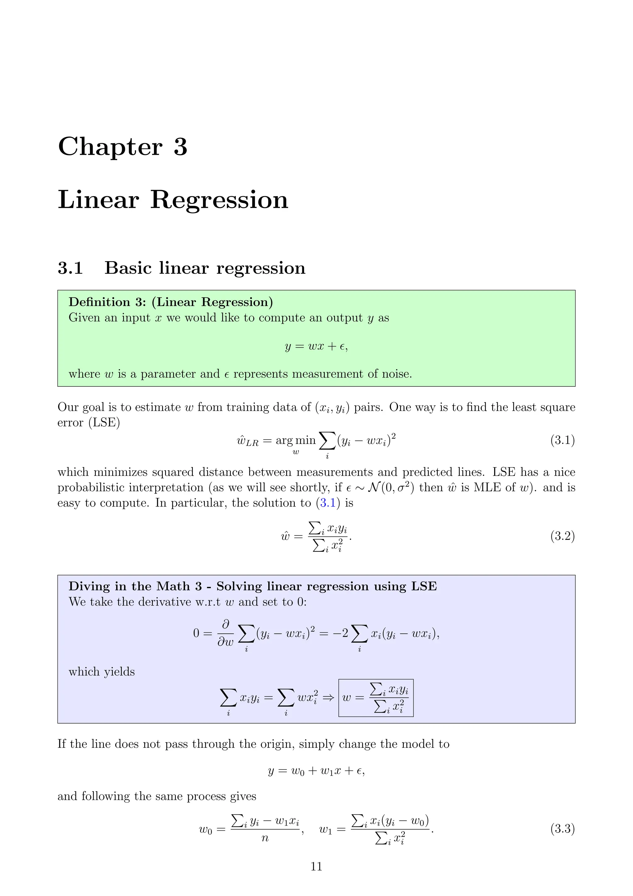 Chapter 3
Linear Regression
3.1 Basic linear regression
Definition 3: (Linear Regression)
Given an input x we would like to compute an output y as
y = wx + ,
where w is a parameter and  represents measurement of noise.
Our goal is to estimate w from training data of (xi, yi) pairs. One way is to find the least square
error (LSE)
ŵLR = arg min
w
X
i
(yi − wxi)2
(3.1)
which minimizes squared distance between measurements and predicted lines. LSE has a nice
probabilistic interpretation (as we will see shortly, if  ∼ N(0, σ2
) then ŵ is MLE of w). and is
easy to compute. In particular, the solution to (3.1) is
ŵ =
P
i xiyi
P
i x2
i
. (3.2)
Diving in the Math 3 - Solving linear regression using LSE
We take the derivative w.r.t w and set to 0:
0 =
∂
∂w
X
i
(yi − wxi)2
= −2
X
i
xi(yi − wxi),
which yields
X
i
xiyi =
X
i
wx2
i ⇒ w =
P
i xiyi
P
i x2
i
If the line does not pass through the origin, simply change the model to
y = w0 + w1x + ,
and following the same process gives
w0 =
P
i yi − w1xi
n
, w1 =
P
i xi(yi − w0)
P
i x2
i
. (3.3)
11
 