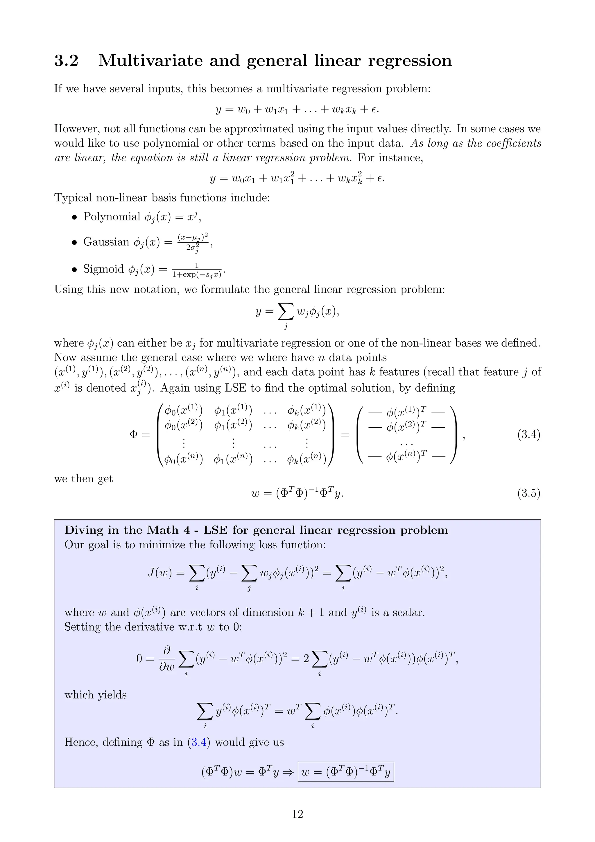 3.2 Multivariate and general linear regression
If we have several inputs, this becomes a multivariate regression problem:
y = w0 + w1x1 + . . . + wkxk + .
However, not all functions can be approximated using the input values directly. In some cases we
would like to use polynomial or other terms based on the input data. As long as the coefficients
are linear, the equation is still a linear regression problem. For instance,
y = w0x1 + w1x2
1 + . . . + wkx2
k + .
Typical non-linear basis functions include:
• Polynomial φj(x) = xj
,
• Gaussian φj(x) =
(x−µj)2
2σ2
j
,
• Sigmoid φj(x) = 1
1+exp(−sjx)
.
Using this new notation, we formulate the general linear regression problem:
y =
X
j
wjφj(x),
where φj(x) can either be xj for multivariate regression or one of the non-linear bases we defined.
Now assume the general case where we where have n data points
(x(1)
, y(1)
), (x(2)
, y(2)
), . . . , (x(n)
, y(n)
), and each data point has k features (recall that feature j of
x(i)
is denoted x
(i)
j ). Again using LSE to find the optimal solution, by defining
Φ =





φ0(x(1)
) φ1(x(1)
) . . . φk(x(1)
)
φ0(x(2)
) φ1(x(2)
) . . . φk(x(2)
)
.
.
.
.
.
. . . .
.
.
.
φ0(x(n)
) φ1(x(n)
) . . . φk(x(n)
)





=




— φ(x(1)
)T
—
— φ(x(2)
)T
—
. . .
— φ(x(n)
)T
—



 , (3.4)
we then get
w = (ΦT
Φ)−1
ΦT
y. (3.5)
Diving in the Math 4 - LSE for general linear regression problem
Our goal is to minimize the following loss function:
J(w) =
X
i
(y(i)
−
X
j
wjφj(x(i)
))2
=
X
i
(y(i)
− wT
φ(x(i)
))2
,
where w and φ(x(i)
) are vectors of dimension k + 1 and y(i)
is a scalar.
Setting the derivative w.r.t w to 0:
0 =
∂
∂w
X
i
(y(i)
− wT
φ(x(i)
))2
= 2
X
i
(y(i)
− wT
φ(x(i)
))φ(x(i)
)T
,
which yields X
i
y(i)
φ(x(i)
)T
= wT
X
i
φ(x(i)
)φ(x(i)
)T
.
Hence, defining Φ as in (3.4) would give us
(ΦT
Φ)w = ΦT
y ⇒ w = (ΦT
Φ)−1
ΦT
y
12
 