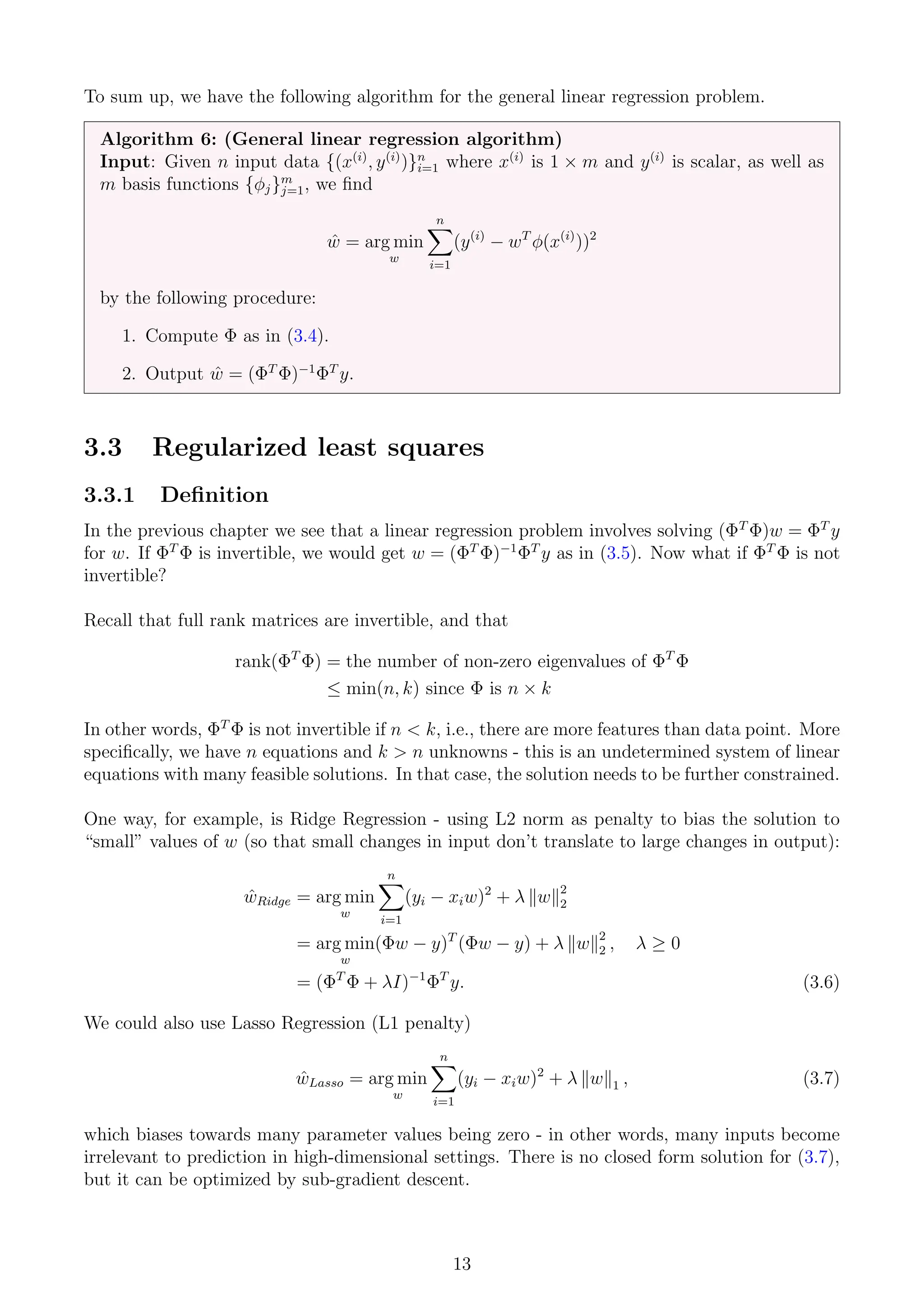 To sum up, we have the following algorithm for the general linear regression problem.
Algorithm 6: (General linear regression algorithm)
Input: Given n input data {(x(i)
, y(i)
)}n
i=1 where x(i)
is 1 × m and y(i)
is scalar, as well as
m basis functions {φj}m
j=1, we find
ŵ = arg min
w
n
X
i=1
(y(i)
− wT
φ(x(i)
))2
by the following procedure:
1. Compute Φ as in (3.4).
2. Output ŵ = (ΦT
Φ)−1
ΦT
y.
3.3 Regularized least squares
3.3.1 Definition
In the previous chapter we see that a linear regression problem involves solving (ΦT
Φ)w = ΦT
y
for w. If ΦT
Φ is invertible, we would get w = (ΦT
Φ)−1
ΦT
y as in (3.5). Now what if ΦT
Φ is not
invertible?
Recall that full rank matrices are invertible, and that
rank(ΦT
Φ) = the number of non-zero eigenvalues of ΦT
Φ
≤ min(n, k) since Φ is n × k
In other words, ΦT
Φ is not invertible if n  k, i.e., there are more features than data point. More
specifically, we have n equations and k  n unknowns - this is an undetermined system of linear
equations with many feasible solutions. In that case, the solution needs to be further constrained.
One way, for example, is Ridge Regression - using L2 norm as penalty to bias the solution to
“small” values of w (so that small changes in input don’t translate to large changes in output):
ŵRidge = arg min
w
n
X
i=1
(yi − xiw)2
+ λ kwk2
2
= arg min
w
(Φw − y)T
(Φw − y) + λ kwk2
2 , λ ≥ 0
= (ΦT
Φ + λI)−1
ΦT
y. (3.6)
We could also use Lasso Regression (L1 penalty)
ŵLasso = arg min
w
n
X
i=1
(yi − xiw)2
+ λ kwk1 , (3.7)
which biases towards many parameter values being zero - in other words, many inputs become
irrelevant to prediction in high-dimensional settings. There is no closed form solution for (3.7),
but it can be optimized by sub-gradient descent.
13
 