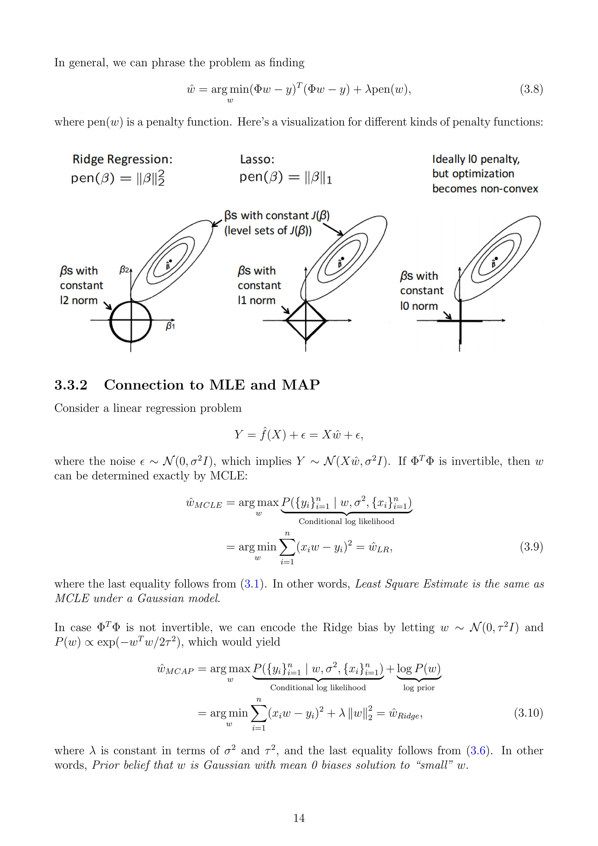 In general, we can phrase the problem as finding
ŵ = arg min
w
(Φw − y)T
(Φw − y) + λpen(w), (3.8)
where pen(w) is a penalty function. Here’s a visualization for different kinds of penalty functions:
3.3.2 Connection to MLE and MAP
Consider a linear regression problem
Y = ˆ
f(X) +  = Xŵ + ,
where the noise  ∼ N(0, σ2
I), which implies Y ∼ N(Xŵ, σ2
I). If ΦT
Φ is invertible, then w
can be determined exactly by MCLE:
ŵMCLE = arg max
w
P({yi}n
i=1 | w, σ2
, {xi}n
i=1)
| {z }
Conditional log likelihood
= arg min
w
n
X
i=1
(xiw − yi)2
= ŵLR, (3.9)
where the last equality follows from (3.1). In other words, Least Square Estimate is the same as
MCLE under a Gaussian model.
In case ΦT
Φ is not invertible, we can encode the Ridge bias by letting w ∼ N(0, τ2
I) and
P(w) ∝ exp(−wT
w/2τ2
), which would yield
ŵMCAP = arg max
w
P({yi}n
i=1 | w, σ2
, {xi}n
i=1)
| {z }
Conditional log likelihood
+ log P(w)
| {z }
log prior
= arg min
w
n
X
i=1
(xiw − yi)2
+ λ kwk2
2 = ŵRidge, (3.10)
where λ is constant in terms of σ2
and τ2
, and the last equality follows from (3.6). In other
words, Prior belief that w is Gaussian with mean 0 biases solution to “small” w.
14
 
