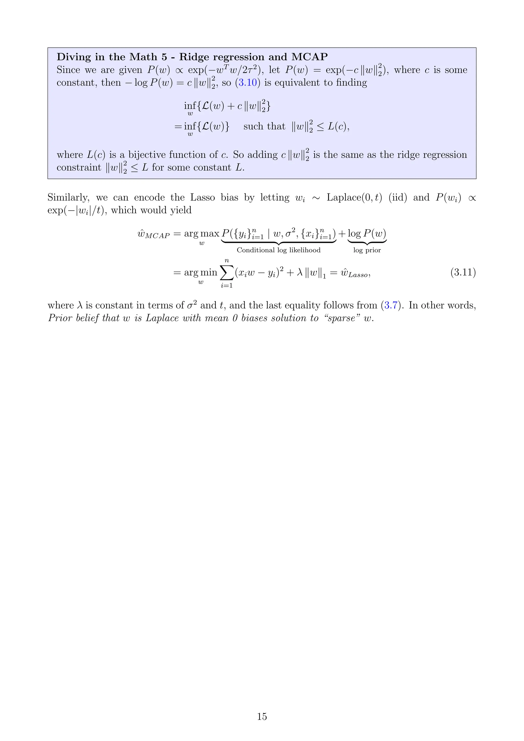 Diving in the Math 5 - Ridge regression and MCAP
Since we are given P(w) ∝ exp(−wT
w/2τ2
), let P(w) = exp(−c kwk2
2), where c is some
constant, then − log P(w) = c kwk2
2, so (3.10) is equivalent to finding
inf
w
{L(w) + c kwk2
2}
= inf
w
{L(w)} such that kwk2
2 ≤ L(c),
where L(c) is a bijective function of c. So adding c kwk2
2 is the same as the ridge regression
constraint kwk2
2 ≤ L for some constant L.
Similarly, we can encode the Lasso bias by letting wi ∼ Laplace(0, t) (iid) and P(wi) ∝
exp(−|wi|/t), which would yield
ŵMCAP = arg max
w
P({yi}n
i=1 | w, σ2
, {xi}n
i=1)
| {z }
Conditional log likelihood
+ log P(w)
| {z }
log prior
= arg min
w
n
X
i=1
(xiw − yi)2
+ λ kwk1 = ŵLasso, (3.11)
where λ is constant in terms of σ2
and t, and the last equality follows from (3.7). In other words,
Prior belief that w is Laplace with mean 0 biases solution to “sparse” w.
15
 