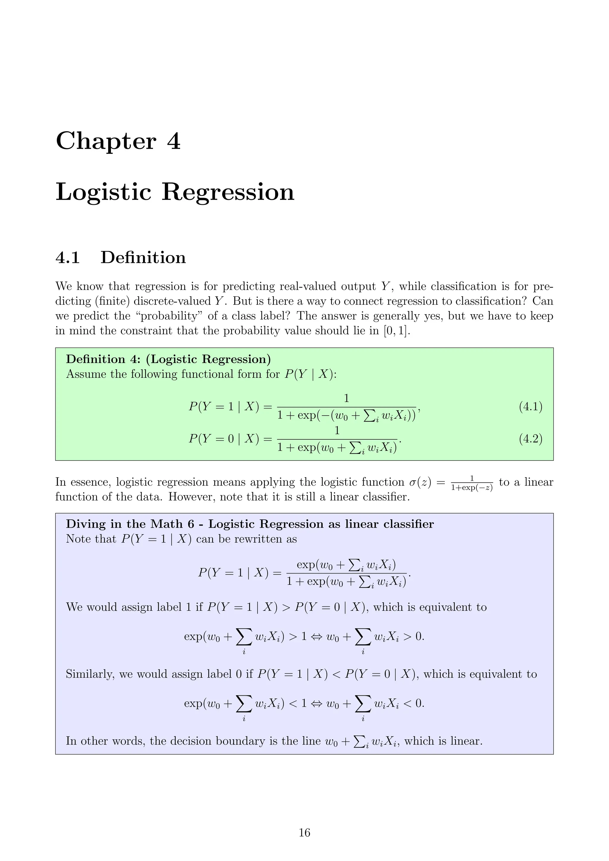 Chapter 4
Logistic Regression
4.1 Definition
We know that regression is for predicting real-valued output Y , while classification is for pre-
dicting (finite) discrete-valued Y . But is there a way to connect regression to classification? Can
we predict the “probability” of a class label? The answer is generally yes, but we have to keep
in mind the constraint that the probability value should lie in [0, 1].
Definition 4: (Logistic Regression)
Assume the following functional form for P(Y | X):
P(Y = 1 | X) =
1
1 + exp(−(w0 +
P
i wiXi))
, (4.1)
P(Y = 0 | X) =
1
1 + exp(w0 +
P
i wiXi)
. (4.2)
In essence, logistic regression means applying the logistic function σ(z) = 1
1+exp(−z)
to a linear
function of the data. However, note that it is still a linear classifier.
Diving in the Math 6 - Logistic Regression as linear classifier
Note that P(Y = 1 | X) can be rewritten as
P(Y = 1 | X) =
exp(w0 +
P
i wiXi)
1 + exp(w0 +
P
i wiXi)
.
We would assign label 1 if P(Y = 1 | X)  P(Y = 0 | X), which is equivalent to
exp(w0 +
X
i
wiXi)  1 ⇔ w0 +
X
i
wiXi  0.
Similarly, we would assign label 0 if P(Y = 1 | X)  P(Y = 0 | X), which is equivalent to
exp(w0 +
X
i
wiXi)  1 ⇔ w0 +
X
i
wiXi  0.
In other words, the decision boundary is the line w0 +
P
i wiXi, which is linear.
16
 
