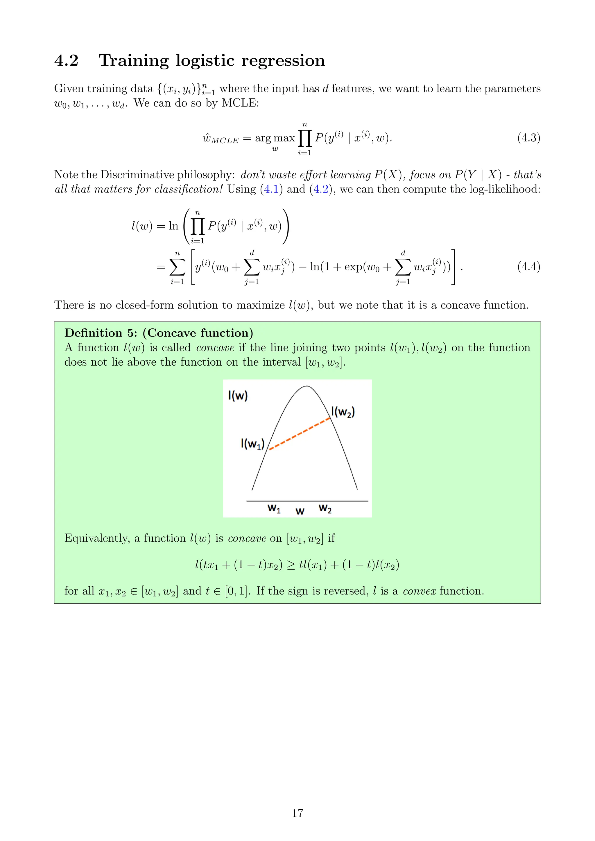 4.2 Training logistic regression
Given training data {(xi, yi)}n
i=1 where the input has d features, we want to learn the parameters
w0, w1, . . . , wd. We can do so by MCLE:
ŵMCLE = arg max
w
n
Y
i=1
P(y(i)
| x(i)
, w). (4.3)
Note the Discriminative philosophy: don’t waste effort learning P(X), focus on P(Y | X) - that’s
all that matters for classification! Using (4.1) and (4.2), we can then compute the log-likelihood:
l(w) = ln
n
Y
i=1
P(y(i)
| x(i)
, w)
!
=
n
X
i=1

y(i)
(w0 +
d
X
j=1
wix
(i)
j ) − ln(1 + exp(w0 +
d
X
j=1
wix
(i)
j ))
#
. (4.4)
There is no closed-form solution to maximize l(w), but we note that it is a concave function.
Definition 5: (Concave function)
A function l(w) is called concave if the line joining two points l(w1), l(w2) on the function
does not lie above the function on the interval [w1, w2].
Equivalently, a function l(w) is concave on [w1, w2] if
l(tx1 + (1 − t)x2) ≥ tl(x1) + (1 − t)l(x2)
for all x1, x2 ∈ [w1, w2] and t ∈ [0, 1]. If the sign is reversed, l is a convex function.
17
 