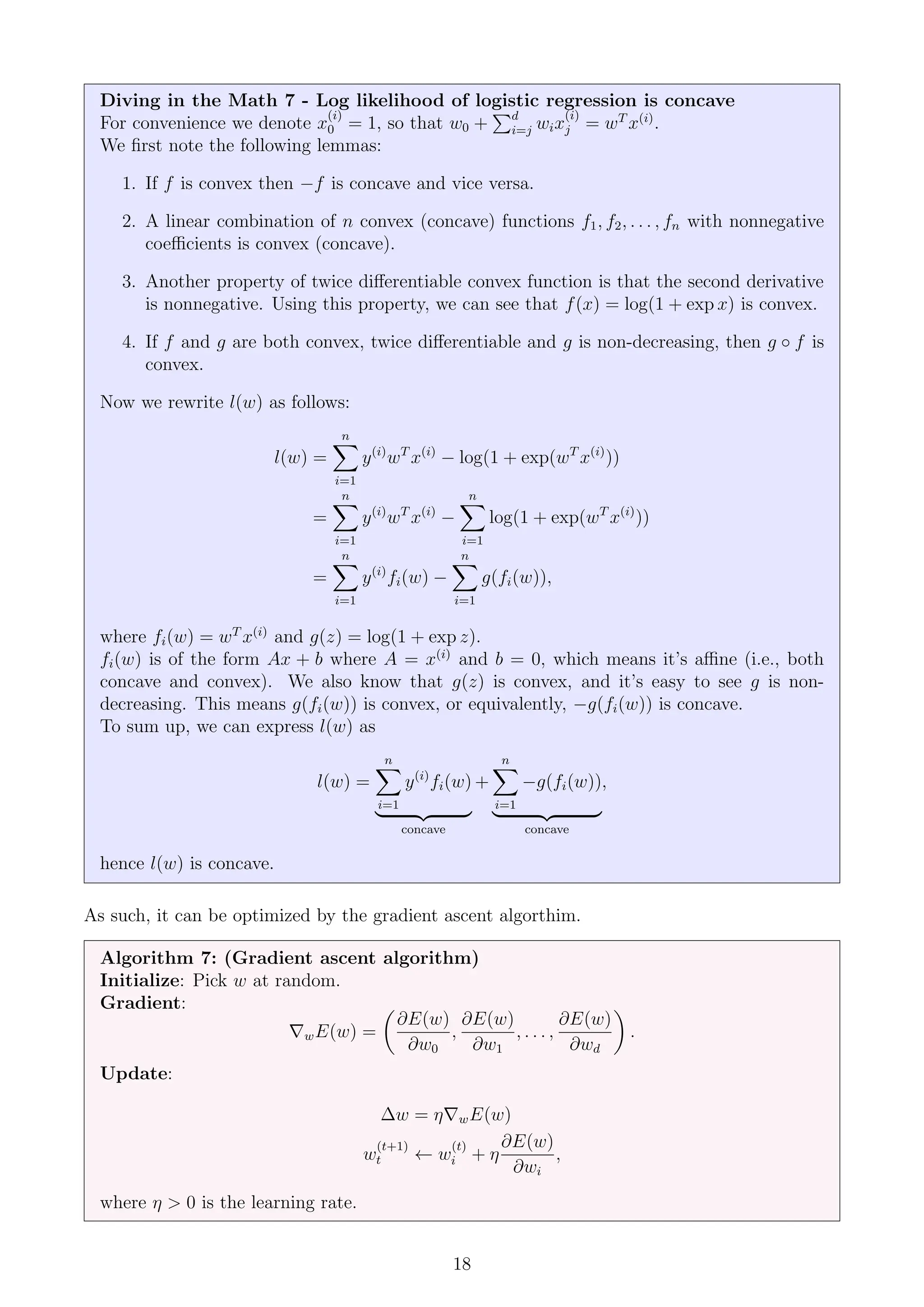 Diving in the Math 7 - Log likelihood of logistic regression is concave
For convenience we denote x
(i)
0 = 1, so that w0 +
Pd
i=j wix
(i)
j = wT
x(i)
.
We first note the following lemmas:
1. If f is convex then −f is concave and vice versa.
2. A linear combination of n convex (concave) functions f1, f2, . . . , fn with nonnegative
coefficients is convex (concave).
3. Another property of twice differentiable convex function is that the second derivative
is nonnegative. Using this property, we can see that f(x) = log(1 + exp x) is convex.
4. If f and g are both convex, twice differentiable and g is non-decreasing, then g ◦ f is
convex.
Now we rewrite l(w) as follows:
l(w) =
n
X
i=1
y(i)
wT
x(i)
− log(1 + exp(wT
x(i)
))
=
n
X
i=1
y(i)
wT
x(i)
−
n
X
i=1
log(1 + exp(wT
x(i)
))
=
n
X
i=1
y(i)
fi(w) −
n
X
i=1
g(fi(w)),
where fi(w) = wT
x(i)
and g(z) = log(1 + exp z).
fi(w) is of the form Ax + b where A = x(i)
and b = 0, which means it’s affine (i.e., both
concave and convex). We also know that g(z) is convex, and it’s easy to see g is non-
decreasing. This means g(fi(w)) is convex, or equivalently, −g(fi(w)) is concave.
To sum up, we can express l(w) as
l(w) =
n
X
i=1
y(i)
fi(w)
| {z }
concave
+
n
X
i=1
−g(fi(w))
| {z }
concave
,
hence l(w) is concave.
As such, it can be optimized by the gradient ascent algorthim.
Algorithm 7: (Gradient ascent algorithm)
Initialize: Pick w at random.
Gradient:
∇wE(w) =

∂E(w)
∂w0
,
∂E(w)
∂w1
, . . . ,
∂E(w)
∂wd

.
Update:
∆w = η∇wE(w)
w
(t+1)
t ← w
(t)
i + η
∂E(w)
∂wi
,
where η  0 is the learning rate.
18
 