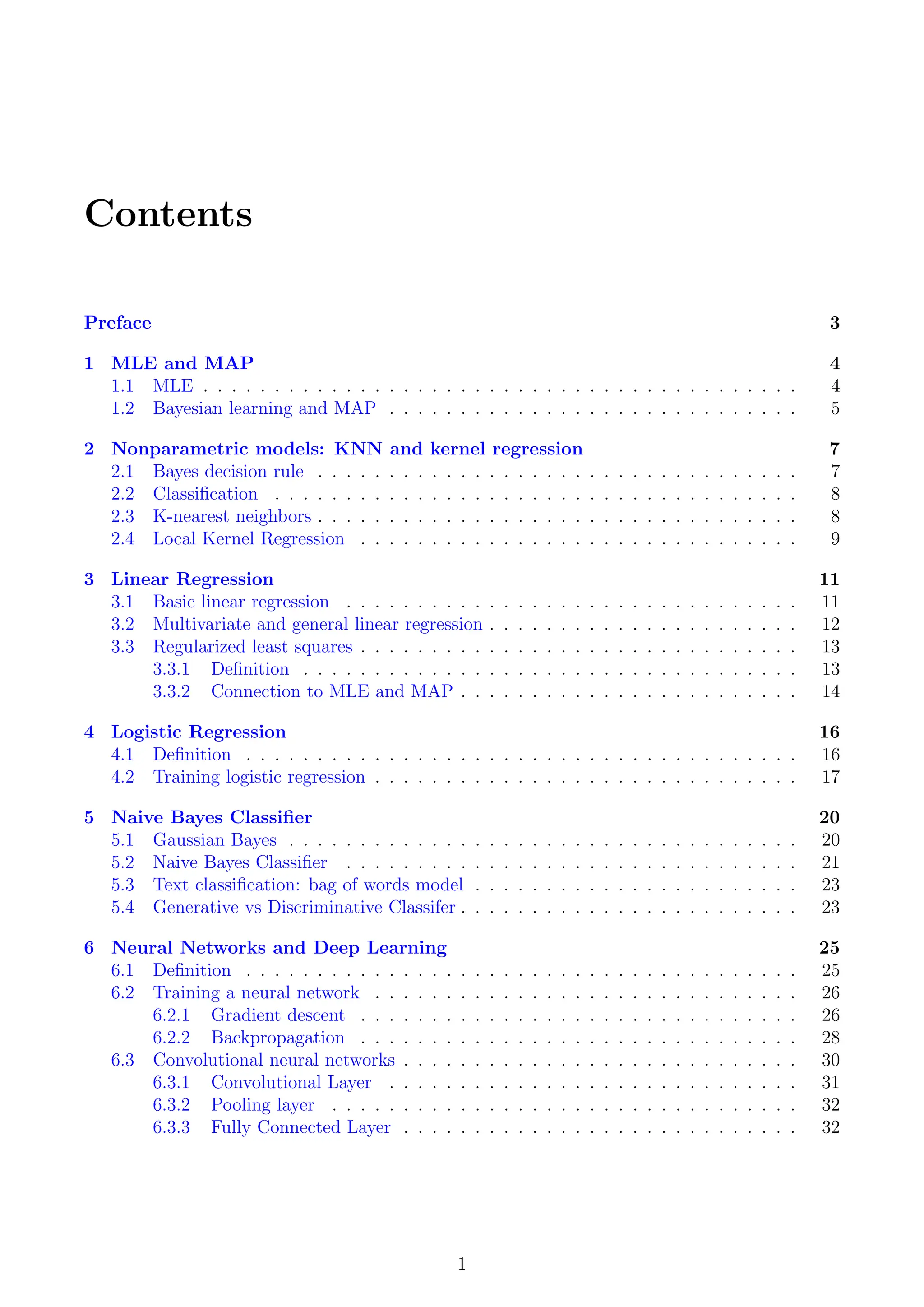 Contents
Preface 3
1 MLE and MAP 4
1.1 MLE . . . . . . . . . . . . . . . . . . . . . . . . . . . . . . . . . . . . . . . . . . 4
1.2 Bayesian learning and MAP . . . . . . . . . . . . . . . . . . . . . . . . . . . . . 5
2 Nonparametric models: KNN and kernel regression 7
2.1 Bayes decision rule . . . . . . . . . . . . . . . . . . . . . . . . . . . . . . . . . . 7
2.2 Classification . . . . . . . . . . . . . . . . . . . . . . . . . . . . . . . . . . . . . 8
2.3 K-nearest neighbors . . . . . . . . . . . . . . . . . . . . . . . . . . . . . . . . . . 8
2.4 Local Kernel Regression . . . . . . . . . . . . . . . . . . . . . . . . . . . . . . . 9
3 Linear Regression 11
3.1 Basic linear regression . . . . . . . . . . . . . . . . . . . . . . . . . . . . . . . . 11
3.2 Multivariate and general linear regression . . . . . . . . . . . . . . . . . . . . . . 12
3.3 Regularized least squares . . . . . . . . . . . . . . . . . . . . . . . . . . . . . . . 13
3.3.1 Definition . . . . . . . . . . . . . . . . . . . . . . . . . . . . . . . . . . . 13
3.3.2 Connection to MLE and MAP . . . . . . . . . . . . . . . . . . . . . . . . 14
4 Logistic Regression 16
4.1 Definition . . . . . . . . . . . . . . . . . . . . . . . . . . . . . . . . . . . . . . . 16
4.2 Training logistic regression . . . . . . . . . . . . . . . . . . . . . . . . . . . . . . 17
5 Naive Bayes Classifier 20
5.1 Gaussian Bayes . . . . . . . . . . . . . . . . . . . . . . . . . . . . . . . . . . . . 20
5.2 Naive Bayes Classifier . . . . . . . . . . . . . . . . . . . . . . . . . . . . . . . . 21
5.3 Text classification: bag of words model . . . . . . . . . . . . . . . . . . . . . . . 23
5.4 Generative vs Discriminative Classifer . . . . . . . . . . . . . . . . . . . . . . . . 23
6 Neural Networks and Deep Learning 25
6.1 Definition . . . . . . . . . . . . . . . . . . . . . . . . . . . . . . . . . . . . . . . 25
6.2 Training a neural network . . . . . . . . . . . . . . . . . . . . . . . . . . . . . . 26
6.2.1 Gradient descent . . . . . . . . . . . . . . . . . . . . . . . . . . . . . . . 26
6.2.2 Backpropagation . . . . . . . . . . . . . . . . . . . . . . . . . . . . . . . 28
6.3 Convolutional neural networks . . . . . . . . . . . . . . . . . . . . . . . . . . . . 30
6.3.1 Convolutional Layer . . . . . . . . . . . . . . . . . . . . . . . . . . . . . 31
6.3.2 Pooling layer . . . . . . . . . . . . . . . . . . . . . . . . . . . . . . . . . 32
6.3.3 Fully Connected Layer . . . . . . . . . . . . . . . . . . . . . . . . . . . . 32
1
 