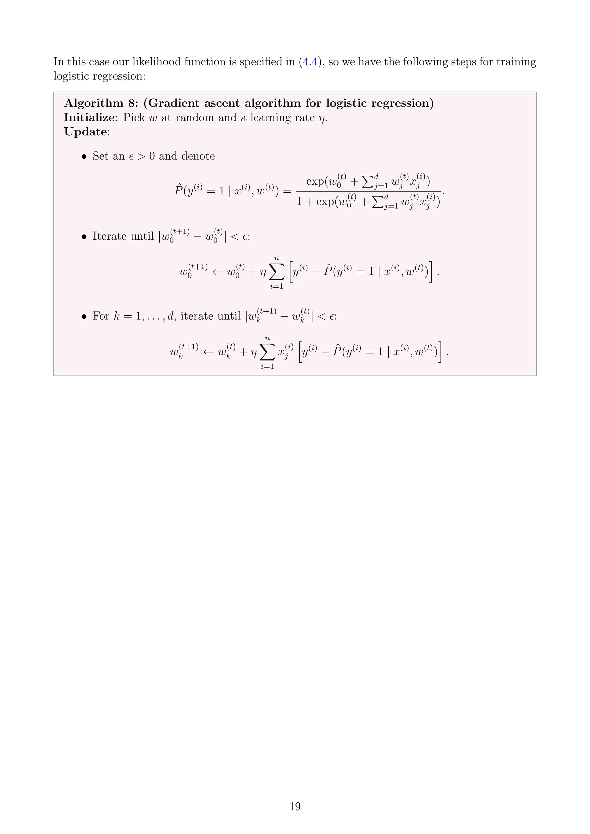 In this case our likelihood function is specified in (4.4), so we have the following steps for training
logistic regression:
Algorithm 8: (Gradient ascent algorithm for logistic regression)
Initialize: Pick w at random and a learning rate η.
Update:
• Set an   0 and denote
P̂(y(i)
= 1 | x(i)
, w(t)
) =
exp(w
(t)
0 +
Pd
j=1 w
(t)
j x
(i)
j )
1 + exp(w
(t)
0 +
Pd
j=1 w
(t)
j x
(i)
j )
.
• Iterate until |w
(t+1)
0 − w
(t)
0 |  :
w
(t+1)
0 ← w
(t)
0 + η
n
X
i=1
h
y(i)
− P̂(y(i)
= 1 | x(i)
, w(t)
)
i
.
• For k = 1, . . . , d, iterate until |w
(t+1)
k − w
(t)
k |  :
w
(t+1)
k ← w
(t)
k + η
n
X
i=1
x
(i)
j
h
y(i)
− P̂(y(i)
= 1 | x(i)
, w(t)
)
i
.
19
 