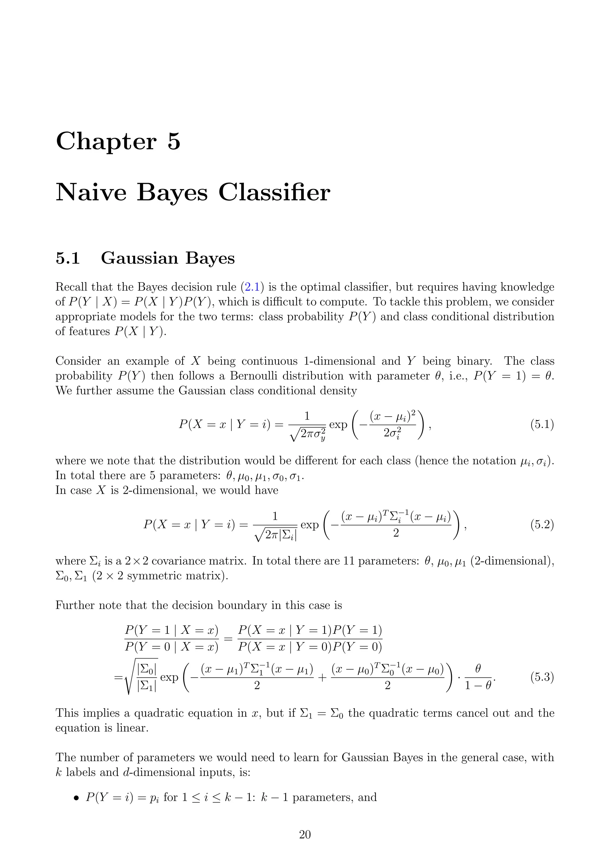 Chapter 5
Naive Bayes Classifier
5.1 Gaussian Bayes
Recall that the Bayes decision rule (2.1) is the optimal classifier, but requires having knowledge
of P(Y | X) = P(X | Y )P(Y ), which is difficult to compute. To tackle this problem, we consider
appropriate models for the two terms: class probability P(Y ) and class conditional distribution
of features P(X | Y ).
Consider an example of X being continuous 1-dimensional and Y being binary. The class
probability P(Y ) then follows a Bernoulli distribution with parameter θ, i.e., P(Y = 1) = θ.
We further assume the Gaussian class conditional density
P(X = x | Y = i) =
1
p
2πσ2
y
exp

−
(x − µi)2
2σ2
i

, (5.1)
where we note that the distribution would be different for each class (hence the notation µi, σi).
In total there are 5 parameters: θ, µ0, µ1, σ0, σ1.
In case X is 2-dimensional, we would have
P(X = x | Y = i) =
1
p
2π|Σi|
exp

−
(x − µi)T
Σ−1
i (x − µi)
2

, (5.2)
where Σi is a 2×2 covariance matrix. In total there are 11 parameters: θ, µ0, µ1 (2-dimensional),
Σ0, Σ1 (2 × 2 symmetric matrix).
Further note that the decision boundary in this case is
P(Y = 1 | X = x)
P(Y = 0 | X = x)
=
P(X = x | Y = 1)P(Y = 1)
P(X = x | Y = 0)P(Y = 0)
=
s
|Σ0|
|Σ1|
exp

−
(x − µ1)T
Σ−1
1 (x − µ1)
2
+
(x − µ0)T
Σ−1
0 (x − µ0)
2

·
θ
1 − θ
. (5.3)
This implies a quadratic equation in x, but if Σ1 = Σ0 the quadratic terms cancel out and the
equation is linear.
The number of parameters we would need to learn for Gaussian Bayes in the general case, with
k labels and d-dimensional inputs, is:
• P(Y = i) = pi for 1 ≤ i ≤ k − 1: k − 1 parameters, and
20
 