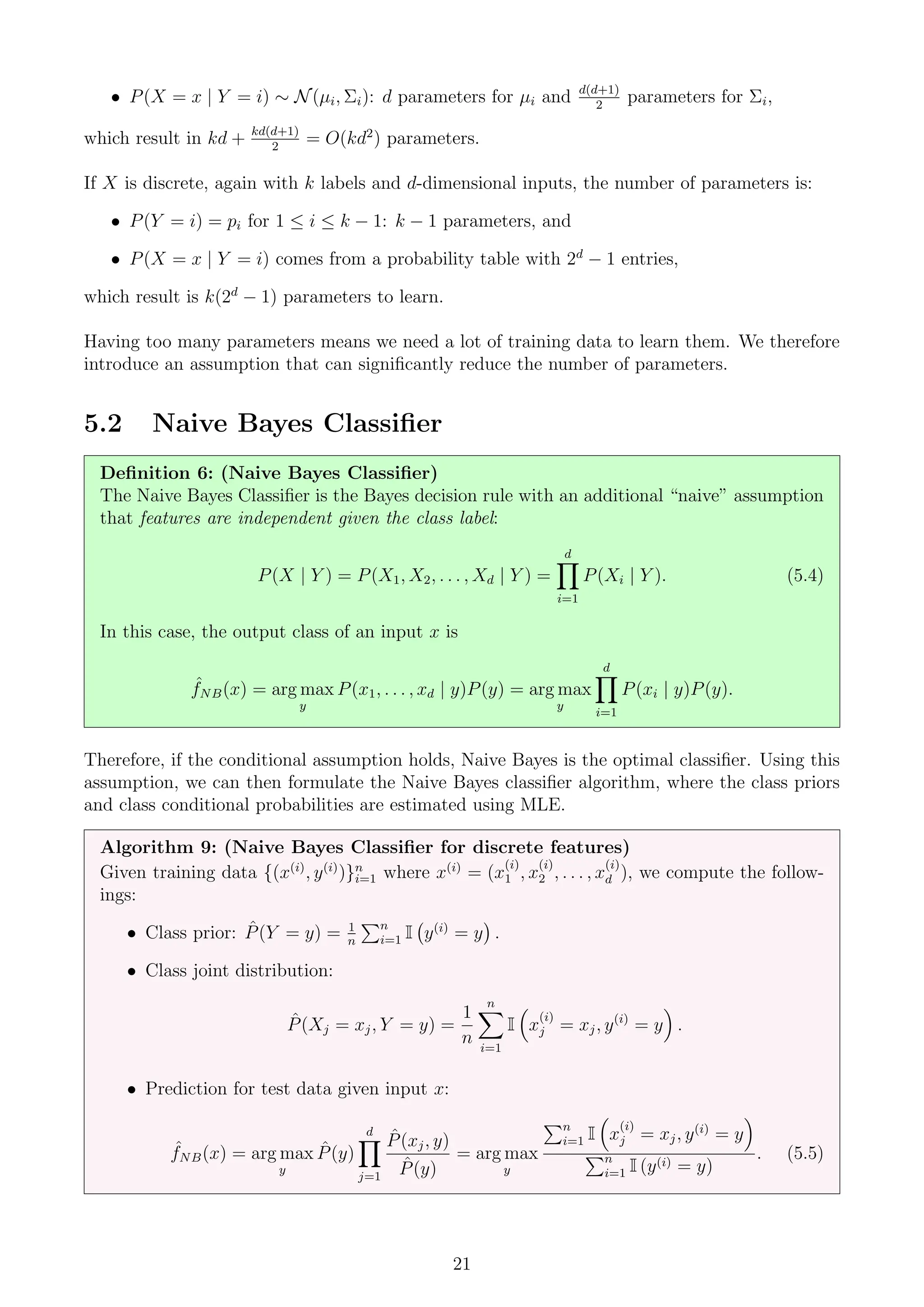 • P(X = x | Y = i) ∼ N(µi, Σi): d parameters for µi and d(d+1)
2
parameters for Σi,
which result in kd + kd(d+1)
2
= O(kd2
) parameters.
If X is discrete, again with k labels and d-dimensional inputs, the number of parameters is:
• P(Y = i) = pi for 1 ≤ i ≤ k − 1: k − 1 parameters, and
• P(X = x | Y = i) comes from a probability table with 2d
− 1 entries,
which result is k(2d
− 1) parameters to learn.
Having too many parameters means we need a lot of training data to learn them. We therefore
introduce an assumption that can significantly reduce the number of parameters.
5.2 Naive Bayes Classifier
Definition 6: (Naive Bayes Classifier)
The Naive Bayes Classifier is the Bayes decision rule with an additional “naive” assumption
that features are independent given the class label:
P(X | Y ) = P(X1, X2, . . . , Xd | Y ) =
d
Y
i=1
P(Xi | Y ). (5.4)
In this case, the output class of an input x is
ˆ
fNB(x) = arg max
y
P(x1, . . . , xd | y)P(y) = arg max
y
d
Y
i=1
P(xi | y)P(y).
Therefore, if the conditional assumption holds, Naive Bayes is the optimal classifier. Using this
assumption, we can then formulate the Naive Bayes classifier algorithm, where the class priors
and class conditional probabilities are estimated using MLE.
Algorithm 9: (Naive Bayes Classifier for discrete features)
Given training data {(x(i)
, y(i)
)}n
i=1 where x(i)
= (x
(i)
1 , x
(i)
2 , . . . , x
(i)
d ), we compute the follow-
ings:
• Class prior: P̂(Y = y) = 1
n
Pn
i=1 I y(i)
= y

.
• Class joint distribution:
P̂(Xj = xj, Y = y) =
1
n
n
X
i=1
I

x
(i)
j = xj, y(i)
= y

.
• Prediction for test data given input x:
ˆ
fNB(x) = arg max
y
P̂(y)
d
Y
j=1
P̂(xj, y)
P̂(y)
= arg max
y
Pn
i=1 I

x
(i)
j = xj, y(i)
= y

Pn
i=1 I (y(i) = y)
. (5.5)
21
 
