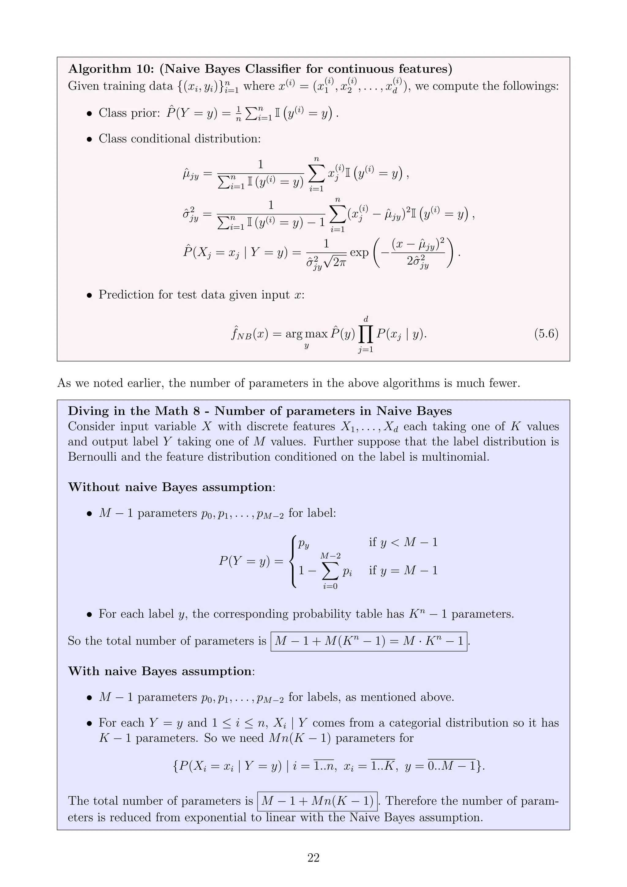 Algorithm 10: (Naive Bayes Classifier for continuous features)
Given training data {(xi, yi)}n
i=1 where x(i)
= (x
(i)
1 , x
(i)
2 , . . . , x
(i)
d ), we compute the followings:
• Class prior: P̂(Y = y) = 1
n
Pn
i=1 I y(i)
= y

.
• Class conditional distribution:
µ̂jy =
1
Pn
i=1 I (y(i) = y)
n
X
i=1
x
(i)
j I y(i)
= y

,
σ̂2
jy =
1
Pn
i=1 I (y(i) = y) − 1
n
X
i=1
(x
(i)
j − µ̂jy)2
I y(i)
= y

,
P̂(Xj = xj | Y = y) =
1
σ̂2
jy
√
2π
exp

−
(x − µ̂jy)2
2σ̂2
jy

.
• Prediction for test data given input x:
ˆ
fNB(x) = arg max
y
P̂(y)
d
Y
j=1
P(xj | y). (5.6)
As we noted earlier, the number of parameters in the above algorithms is much fewer.
Diving in the Math 8 - Number of parameters in Naive Bayes
Consider input variable X with discrete features X1, . . . , Xd each taking one of K values
and output label Y taking one of M values. Further suppose that the label distribution is
Bernoulli and the feature distribution conditioned on the label is multinomial.
Without naive Bayes assumption:
• M − 1 parameters p0, p1, . . . , pM−2 for label:
P(Y = y) =





py if y  M − 1
1 −
M−2
X
i=0
pi if y = M − 1
• For each label y, the corresponding probability table has Kn
− 1 parameters.
So the total number of parameters is M − 1 + M(Kn
− 1) = M · Kn
− 1 .
With naive Bayes assumption:
• M − 1 parameters p0, p1, . . . , pM−2 for labels, as mentioned above.
• For each Y = y and 1 ≤ i ≤ n, Xi | Y comes from a categorial distribution so it has
K − 1 parameters. So we need Mn(K − 1) parameters for
{P(Xi = xi | Y = y) | i = 1..n, xi = 1..K, y = 0..M − 1}.
The total number of parameters is M − 1 + Mn(K − 1) . Therefore the number of param-
eters is reduced from exponential to linear with the Naive Bayes assumption.
22
 