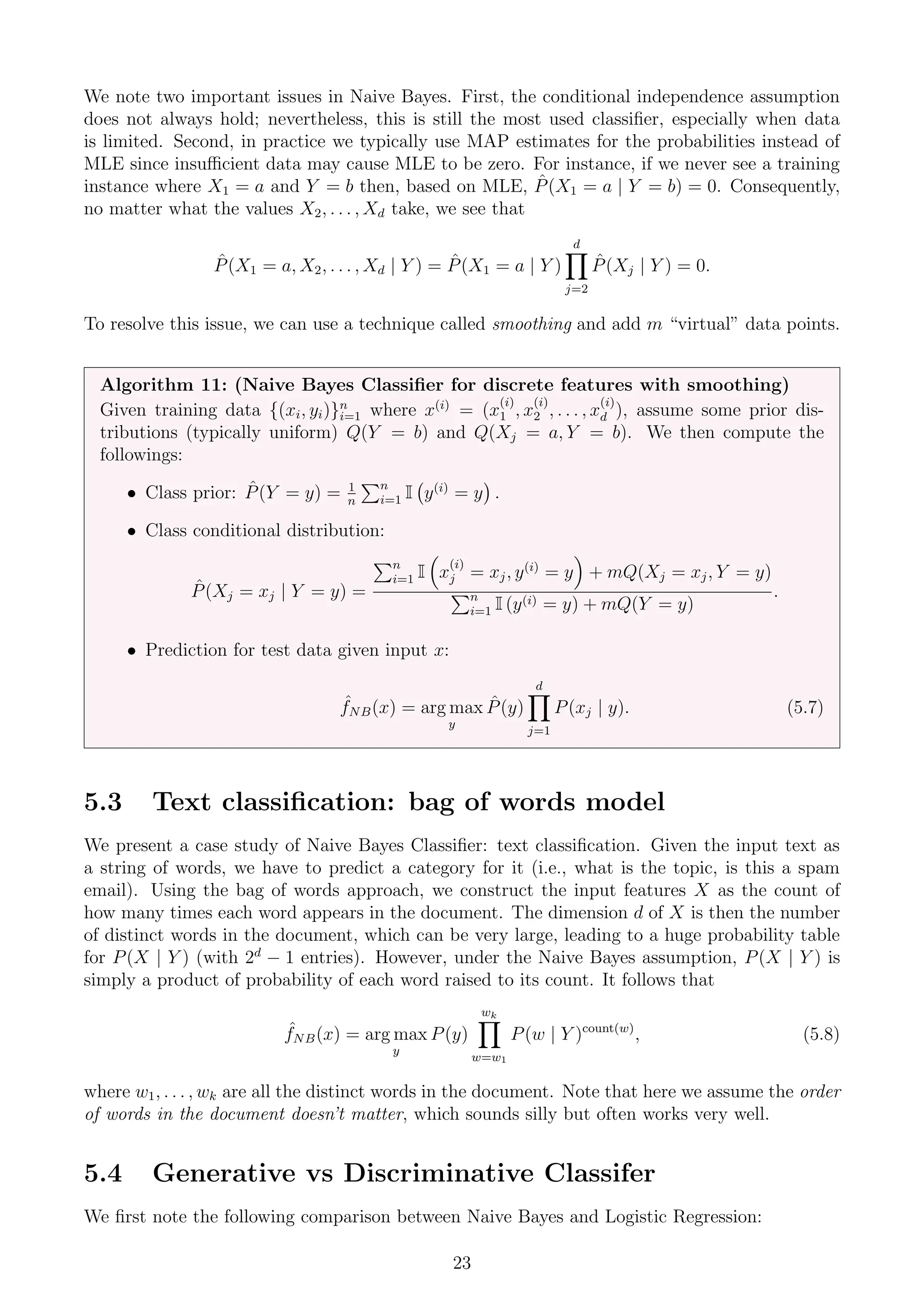 We note two important issues in Naive Bayes. First, the conditional independence assumption
does not always hold; nevertheless, this is still the most used classifier, especially when data
is limited. Second, in practice we typically use MAP estimates for the probabilities instead of
MLE since insufficient data may cause MLE to be zero. For instance, if we never see a training
instance where X1 = a and Y = b then, based on MLE, P̂(X1 = a | Y = b) = 0. Consequently,
no matter what the values X2, . . . , Xd take, we see that
P̂(X1 = a, X2, . . . , Xd | Y ) = P̂(X1 = a | Y )
d
Y
j=2
P̂(Xj | Y ) = 0.
To resolve this issue, we can use a technique called smoothing and add m “virtual” data points.
Algorithm 11: (Naive Bayes Classifier for discrete features with smoothing)
Given training data {(xi, yi)}n
i=1 where x(i)
= (x
(i)
1 , x
(i)
2 , . . . , x
(i)
d ), assume some prior dis-
tributions (typically uniform) Q(Y = b) and Q(Xj = a, Y = b). We then compute the
followings:
• Class prior: P̂(Y = y) = 1
n
Pn
i=1 I y(i)
= y

.
• Class conditional distribution:
P̂(Xj = xj | Y = y) =
Pn
i=1 I

x
(i)
j = xj, y(i)
= y

+ mQ(Xj = xj, Y = y)
Pn
i=1 I (y(i) = y) + mQ(Y = y)
.
• Prediction for test data given input x:
ˆ
fNB(x) = arg max
y
P̂(y)
d
Y
j=1
P(xj | y). (5.7)
5.3 Text classification: bag of words model
We present a case study of Naive Bayes Classifier: text classification. Given the input text as
a string of words, we have to predict a category for it (i.e., what is the topic, is this a spam
email). Using the bag of words approach, we construct the input features X as the count of
how many times each word appears in the document. The dimension d of X is then the number
of distinct words in the document, which can be very large, leading to a huge probability table
for P(X | Y ) (with 2d
− 1 entries). However, under the Naive Bayes assumption, P(X | Y ) is
simply a product of probability of each word raised to its count. It follows that
ˆ
fNB(x) = arg max
y
P(y)
wk
Y
w=w1
P(w | Y )count(w)
, (5.8)
where w1, . . . , wk are all the distinct words in the document. Note that here we assume the order
of words in the document doesn’t matter, which sounds silly but often works very well.
5.4 Generative vs Discriminative Classifer
We first note the following comparison between Naive Bayes and Logistic Regression:
23
 