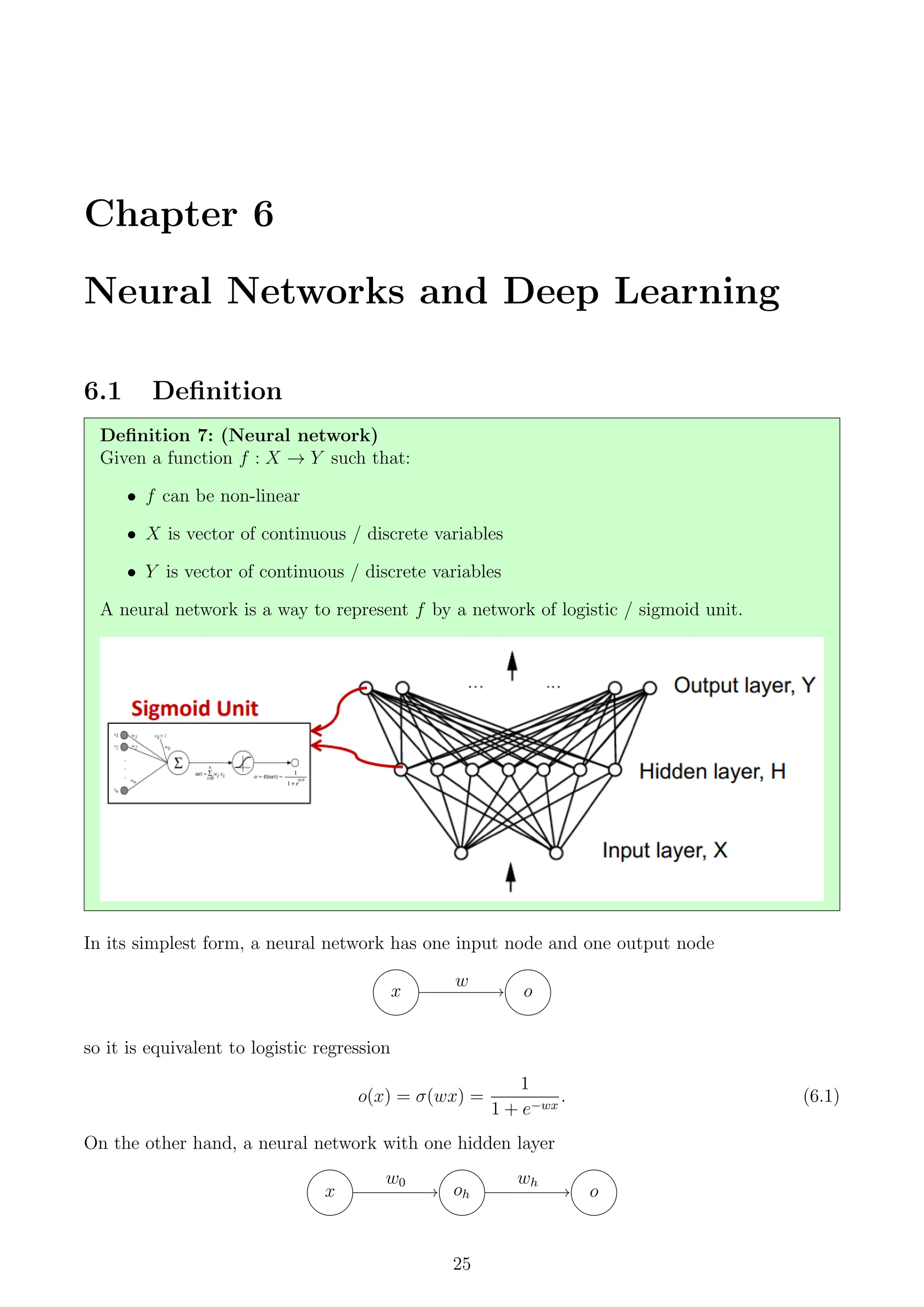 Chapter 6
Neural Networks and Deep Learning
6.1 Definition
Definition 7: (Neural network)
Given a function f : X → Y such that:
• f can be non-linear
• X is vector of continuous / discrete variables
• Y is vector of continuous / discrete variables
A neural network is a way to represent f by a network of logistic / sigmoid unit.
In its simplest form, a neural network has one input node and one output node
x o
w
so it is equivalent to logistic regression
o(x) = σ(wx) =
1
1 + e−wx
. (6.1)
On the other hand, a neural network with one hidden layer
x oh o
w0 wh
25
 