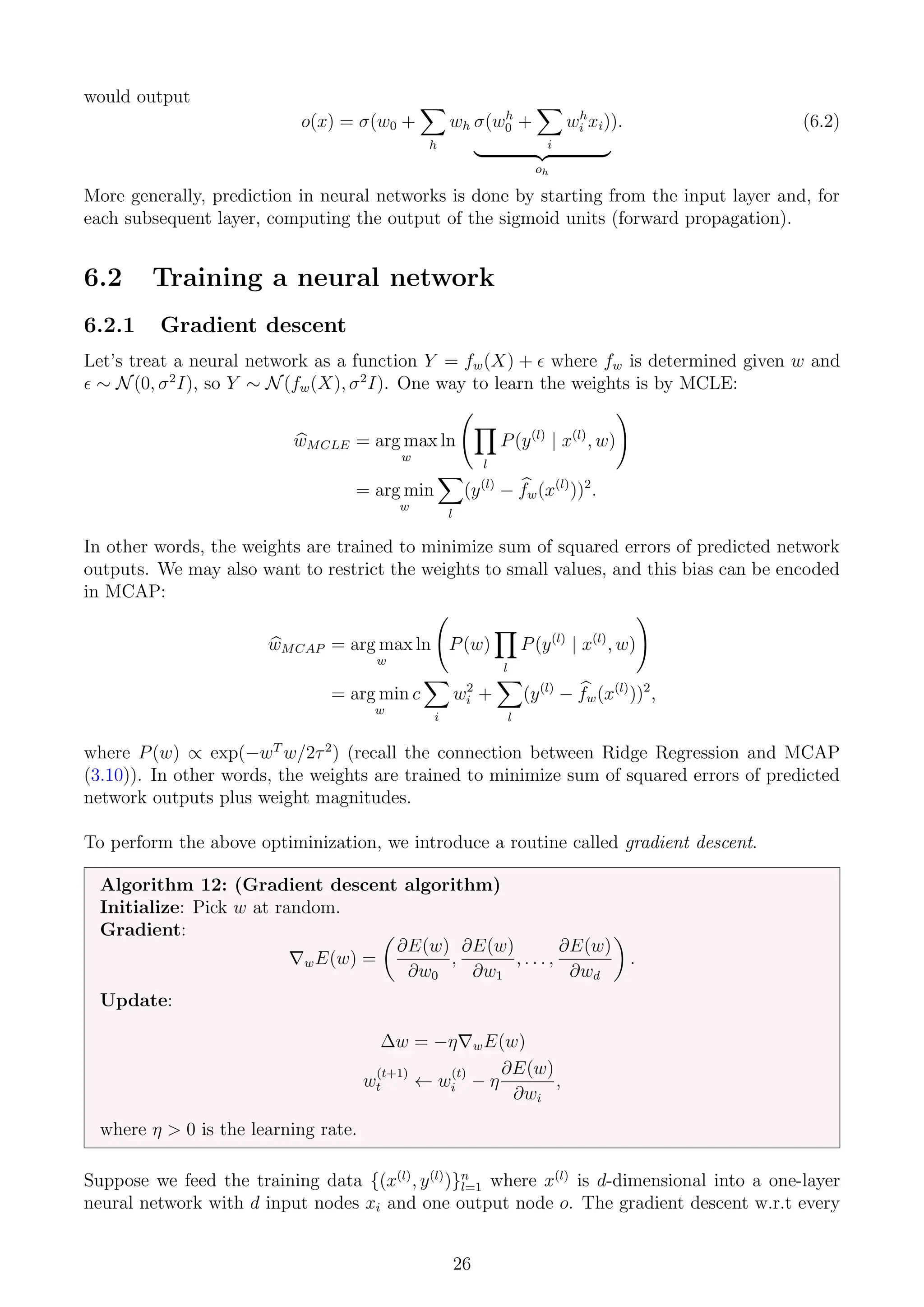 would output
o(x) = σ(w0 +
X
h
wh σ(wh
0 +
X
i
wh
i xi)
| {z }
oh
). (6.2)
More generally, prediction in neural networks is done by starting from the input layer and, for
each subsequent layer, computing the output of the sigmoid units (forward propagation).
6.2 Training a neural network
6.2.1 Gradient descent
Let’s treat a neural network as a function Y = fw(X) +  where fw is determined given w and
 ∼ N(0, σ2
I), so Y ∼ N(fw(X), σ2
I). One way to learn the weights is by MCLE:
b
wMCLE = arg max
w
ln
Y
l
P(y(l)
| x(l)
, w)
!
= arg min
w
X
l
(y(l)
− b
fw(x(l)
))2
.
In other words, the weights are trained to minimize sum of squared errors of predicted network
outputs. We may also want to restrict the weights to small values, and this bias can be encoded
in MCAP:
b
wMCAP = arg max
w
ln P(w)
Y
l
P(y(l)
| x(l)
, w)
!
= arg min
w
c
X
i
w2
i +
X
l
(y(l)
− b
fw(x(l)
))2
,
where P(w) ∝ exp(−wT
w/2τ2
) (recall the connection between Ridge Regression and MCAP
(3.10)). In other words, the weights are trained to minimize sum of squared errors of predicted
network outputs plus weight magnitudes.
To perform the above optiminization, we introduce a routine called gradient descent.
Algorithm 12: (Gradient descent algorithm)
Initialize: Pick w at random.
Gradient:
∇wE(w) =

∂E(w)
∂w0
,
∂E(w)
∂w1
, . . . ,
∂E(w)
∂wd

.
Update:
∆w = −η∇wE(w)
w
(t+1)
t ← w
(t)
i − η
∂E(w)
∂wi
,
where η  0 is the learning rate.
Suppose we feed the training data {(x(l)
, y(l)
)}n
l=1 where x(l)
is d-dimensional into a one-layer
neural network with d input nodes xi and one output node o. The gradient descent w.r.t every
26
 
