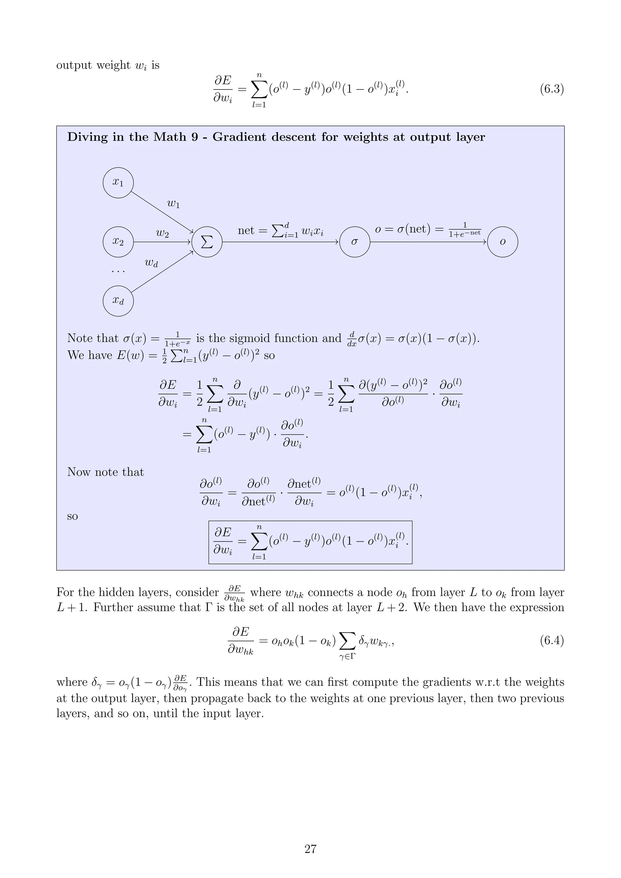 output weight wi is
∂E
∂wi
=
n
X
l=1
(o(l)
− y(l)
)o(l)
(1 − o(l)
)x
(l)
i . (6.3)
Diving in the Math 9 - Gradient descent for weights at output layer
x1
x2
. . .
xd
P
σ o
w1
w2
wd
net =
Pd
i=1 wixi o = σ(net) = 1
1+e−net
Note that σ(x) = 1
1+e−x is the sigmoid function and d
dx
σ(x) = σ(x)(1 − σ(x)).
We have E(w) = 1
2
Pn
l=1(y(l)
− o(l)
)2
so
∂E
∂wi
=
1
2
n
X
l=1
∂
∂wi
(y(l)
− o(l)
)2
=
1
2
n
X
l=1
∂(y(l)
− o(l)
)2
∂o(l)
·
∂o(l)
∂wi
=
n
X
l=1
(o(l)
− y(l)
) ·
∂o(l)
∂wi
.
Now note that
∂o(l)
∂wi
=
∂o(l)
∂net(l)
·
∂net(l)
∂wi
= o(l)
(1 − o(l)
)x
(l)
i ,
so
∂E
∂wi
=
n
X
l=1
(o(l)
− y(l)
)o(l)
(1 − o(l)
)x
(l)
i .
For the hidden layers, consider ∂E
∂whk
where whk connects a node oh from layer L to ok from layer
L + 1. Further assume that Γ is the set of all nodes at layer L + 2. We then have the expression
∂E
∂whk
= ohok(1 − ok)
X
γ∈Γ
δγwkγ., (6.4)
where δγ = oγ(1 − oγ) ∂E
∂oγ
. This means that we can first compute the gradients w.r.t the weights
at the output layer, then propagate back to the weights at one previous layer, then two previous
layers, and so on, until the input layer.
27
 