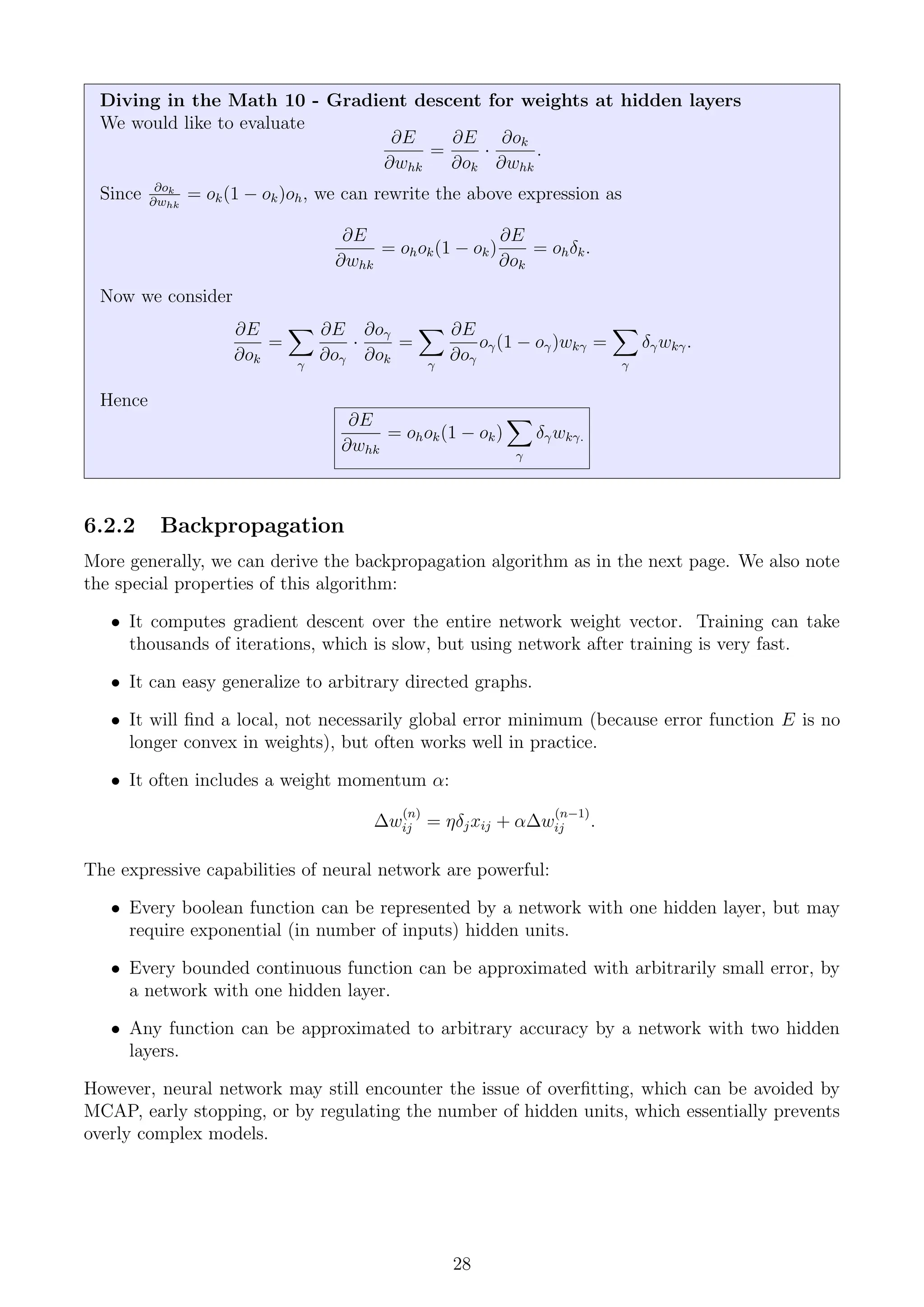 Diving in the Math 10 - Gradient descent for weights at hidden layers
We would like to evaluate
∂E
∂whk
=
∂E
∂ok
·
∂ok
∂whk
.
Since ∂ok
∂whk
= ok(1 − ok)oh, we can rewrite the above expression as
∂E
∂whk
= ohok(1 − ok)
∂E
∂ok
= ohδk.
Now we consider
∂E
∂ok
=
X
γ
∂E
∂oγ
·
∂oγ
∂ok
=
X
γ
∂E
∂oγ
oγ(1 − oγ)wkγ =
X
γ
δγwkγ.
Hence
∂E
∂whk
= ohok(1 − ok)
X
γ
δγwkγ.
6.2.2 Backpropagation
More generally, we can derive the backpropagation algorithm as in the next page. We also note
the special properties of this algorithm:
• It computes gradient descent over the entire network weight vector. Training can take
thousands of iterations, which is slow, but using network after training is very fast.
• It can easy generalize to arbitrary directed graphs.
• It will find a local, not necessarily global error minimum (because error function E is no
longer convex in weights), but often works well in practice.
• It often includes a weight momentum α:
∆w
(n)
ij = ηδjxij + α∆w
(n−1)
ij .
The expressive capabilities of neural network are powerful:
• Every boolean function can be represented by a network with one hidden layer, but may
require exponential (in number of inputs) hidden units.
• Every bounded continuous function can be approximated with arbitrarily small error, by
a network with one hidden layer.
• Any function can be approximated to arbitrary accuracy by a network with two hidden
layers.
However, neural network may still encounter the issue of overfitting, which can be avoided by
MCAP, early stopping, or by regulating the number of hidden units, which essentially prevents
overly complex models.
28
 