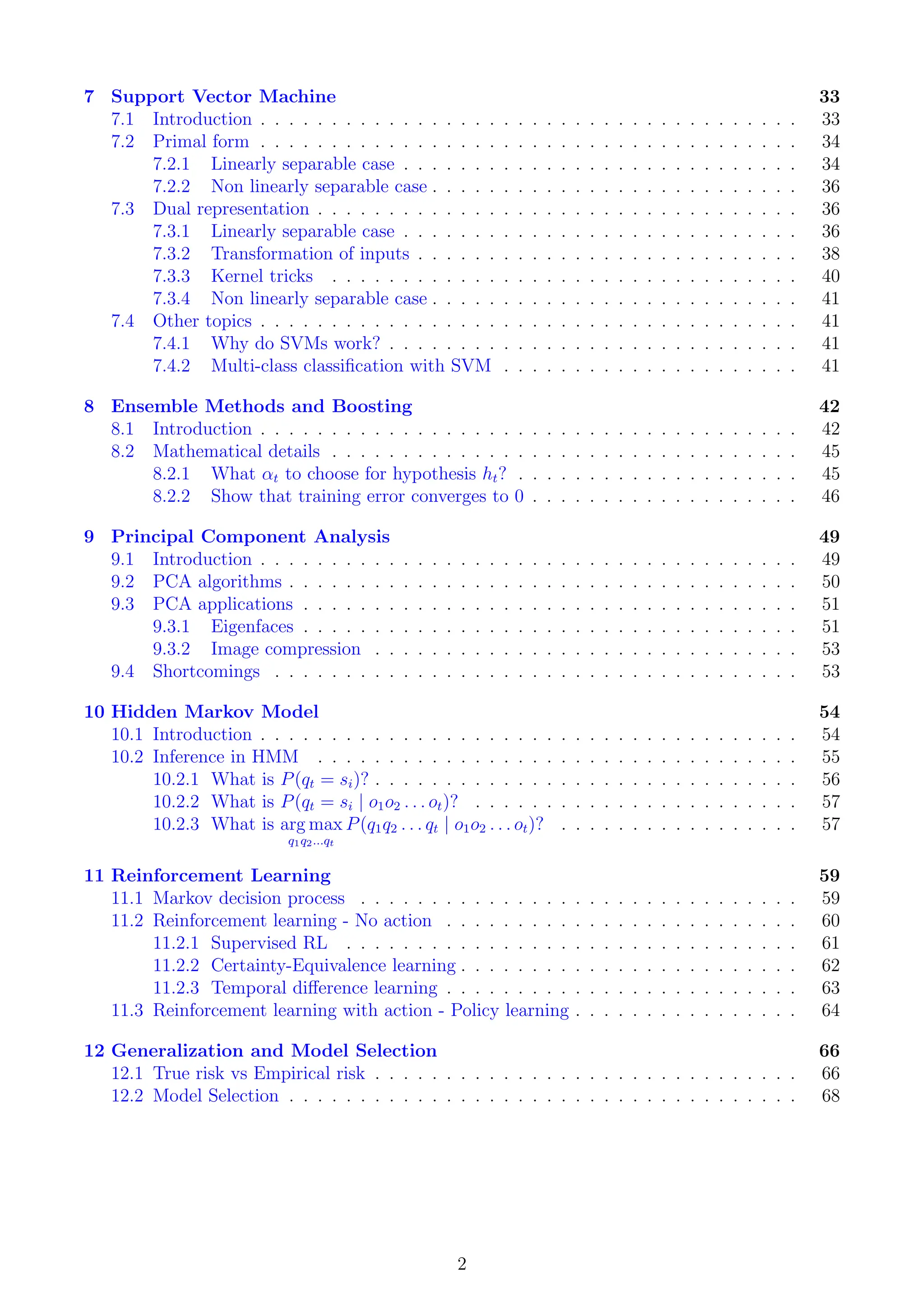 7 Support Vector Machine 33
7.1 Introduction . . . . . . . . . . . . . . . . . . . . . . . . . . . . . . . . . . . . . . 33
7.2 Primal form . . . . . . . . . . . . . . . . . . . . . . . . . . . . . . . . . . . . . . 34
7.2.1 Linearly separable case . . . . . . . . . . . . . . . . . . . . . . . . . . . . 34
7.2.2 Non linearly separable case . . . . . . . . . . . . . . . . . . . . . . . . . . 36
7.3 Dual representation . . . . . . . . . . . . . . . . . . . . . . . . . . . . . . . . . . 36
7.3.1 Linearly separable case . . . . . . . . . . . . . . . . . . . . . . . . . . . . 36
7.3.2 Transformation of inputs . . . . . . . . . . . . . . . . . . . . . . . . . . . 38
7.3.3 Kernel tricks . . . . . . . . . . . . . . . . . . . . . . . . . . . . . . . . . 40
7.3.4 Non linearly separable case . . . . . . . . . . . . . . . . . . . . . . . . . . 41
7.4 Other topics . . . . . . . . . . . . . . . . . . . . . . . . . . . . . . . . . . . . . . 41
7.4.1 Why do SVMs work? . . . . . . . . . . . . . . . . . . . . . . . . . . . . . 41
7.4.2 Multi-class classification with SVM . . . . . . . . . . . . . . . . . . . . . 41
8 Ensemble Methods and Boosting 42
8.1 Introduction . . . . . . . . . . . . . . . . . . . . . . . . . . . . . . . . . . . . . . 42
8.2 Mathematical details . . . . . . . . . . . . . . . . . . . . . . . . . . . . . . . . . 45
8.2.1 What αt to choose for hypothesis ht? . . . . . . . . . . . . . . . . . . . . 45
8.2.2 Show that training error converges to 0 . . . . . . . . . . . . . . . . . . . 46
9 Principal Component Analysis 49
9.1 Introduction . . . . . . . . . . . . . . . . . . . . . . . . . . . . . . . . . . . . . . 49
9.2 PCA algorithms . . . . . . . . . . . . . . . . . . . . . . . . . . . . . . . . . . . . 50
9.3 PCA applications . . . . . . . . . . . . . . . . . . . . . . . . . . . . . . . . . . . 51
9.3.1 Eigenfaces . . . . . . . . . . . . . . . . . . . . . . . . . . . . . . . . . . . 51
9.3.2 Image compression . . . . . . . . . . . . . . . . . . . . . . . . . . . . . . 53
9.4 Shortcomings . . . . . . . . . . . . . . . . . . . . . . . . . . . . . . . . . . . . . 53
10 Hidden Markov Model 54
10.1 Introduction . . . . . . . . . . . . . . . . . . . . . . . . . . . . . . . . . . . . . . 54
10.2 Inference in HMM . . . . . . . . . . . . . . . . . . . . . . . . . . . . . . . . . . 55
10.2.1 What is P(qt = si)? . . . . . . . . . . . . . . . . . . . . . . . . . . . . . . 56
10.2.2 What is P(qt = si | o1o2 . . . ot)? . . . . . . . . . . . . . . . . . . . . . . . 57
10.2.3 What is arg max
q1q2...qt
P(q1q2 . . . qt | o1o2 . . . ot)? . . . . . . . . . . . . . . . . . 57
11 Reinforcement Learning 59
11.1 Markov decision process . . . . . . . . . . . . . . . . . . . . . . . . . . . . . . . 59
11.2 Reinforcement learning - No action . . . . . . . . . . . . . . . . . . . . . . . . . 60
11.2.1 Supervised RL . . . . . . . . . . . . . . . . . . . . . . . . . . . . . . . . 61
11.2.2 Certainty-Equivalence learning . . . . . . . . . . . . . . . . . . . . . . . . 62
11.2.3 Temporal difference learning . . . . . . . . . . . . . . . . . . . . . . . . . 63
11.3 Reinforcement learning with action - Policy learning . . . . . . . . . . . . . . . . 64
12 Generalization and Model Selection 66
12.1 True risk vs Empirical risk . . . . . . . . . . . . . . . . . . . . . . . . . . . . . . 66
12.2 Model Selection . . . . . . . . . . . . . . . . . . . . . . . . . . . . . . . . . . . . 68
2
 