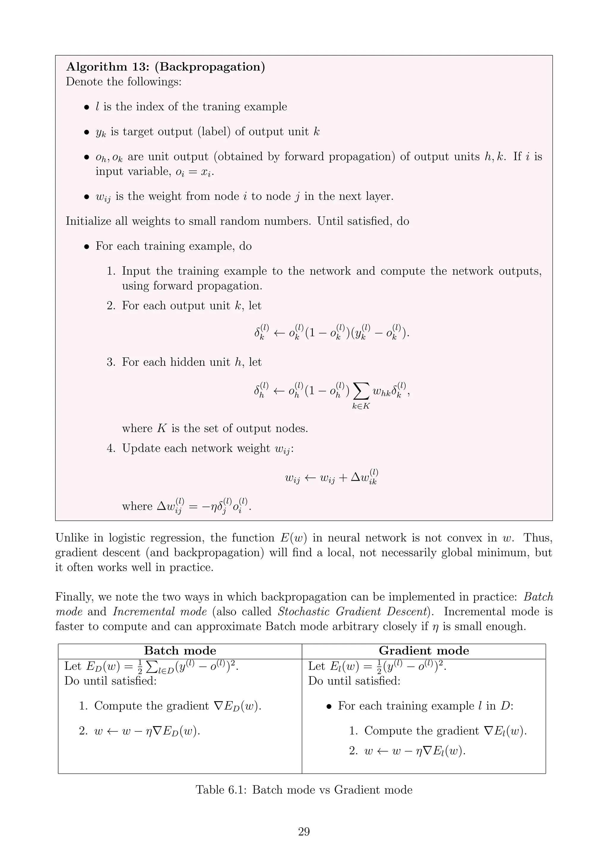 Algorithm 13: (Backpropagation)
Denote the followings:
• l is the index of the traning example
• yk is target output (label) of output unit k
• oh, ok are unit output (obtained by forward propagation) of output units h, k. If i is
input variable, oi = xi.
• wij is the weight from node i to node j in the next layer.
Initialize all weights to small random numbers. Until satisfied, do
• For each training example, do
1. Input the training example to the network and compute the network outputs,
using forward propagation.
2. For each output unit k, let
δ
(l)
k ← o
(l)
k (1 − o
(l)
k )(y
(l)
k − o
(l)
k ).
3. For each hidden unit h, let
δ
(l)
h ← o
(l)
h (1 − o
(l)
h )
X
k∈K
whkδ
(l)
k ,
where K is the set of output nodes.
4. Update each network weight wij:
wij ← wij + ∆w
(l)
ik
where ∆w
(l)
ij = −ηδ
(l)
j o
(l)
i .
Unlike in logistic regression, the function E(w) in neural network is not convex in w. Thus,
gradient descent (and backpropagation) will find a local, not necessarily global minimum, but
it often works well in practice.
Finally, we note the two ways in which backpropagation can be implemented in practice: Batch
mode and Incremental mode (also called Stochastic Gradient Descent). Incremental mode is
faster to compute and can approximate Batch mode arbitrary closely if η is small enough.
Batch mode Gradient mode
Let ED(w) = 1
2
P
l∈D(y(l)
− o(l)
)2
. Let El(w) = 1
2
(y(l)
− o(l)
)2
.
Do until satisfied:
1. Compute the gradient ∇ED(w).
2. w ← w − η∇ED(w).
Do until satisfied:
• For each training example l in D:
1. Compute the gradient ∇El(w).
2. w ← w − η∇El(w).
Table 6.1: Batch mode vs Gradient mode
29
 