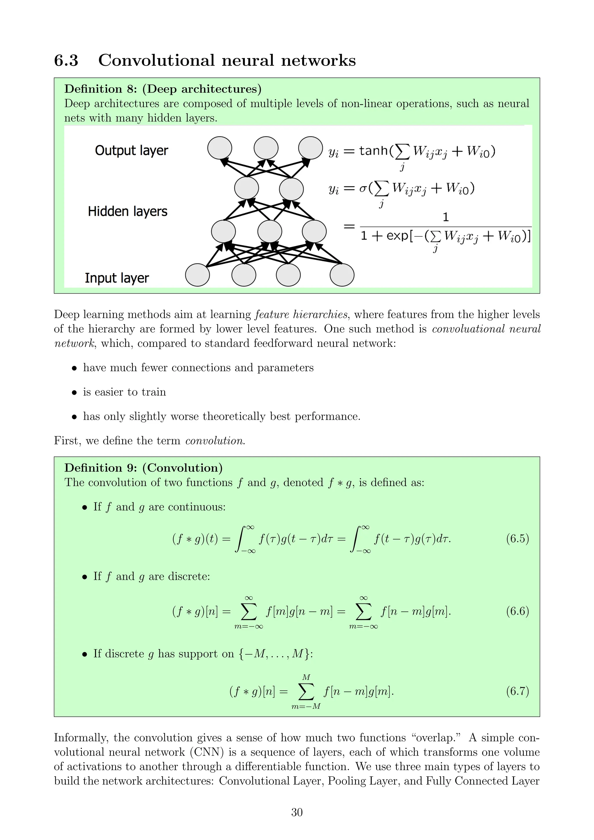 6.3 Convolutional neural networks
Definition 8: (Deep architectures)
Deep architectures are composed of multiple levels of non-linear operations, such as neural
nets with many hidden layers.
Deep learning methods aim at learning feature hierarchies, where features from the higher levels
of the hierarchy are formed by lower level features. One such method is convoluational neural
network, which, compared to standard feedforward neural network:
• have much fewer connections and parameters
• is easier to train
• has only slightly worse theoretically best performance.
First, we define the term convolution.
Definition 9: (Convolution)
The convolution of two functions f and g, denoted f ∗ g, is defined as:
• If f and g are continuous:
(f ∗ g)(t) =
Z ∞
−∞
f(τ)g(t − τ)dτ =
Z ∞
−∞
f(t − τ)g(τ)dτ. (6.5)
• If f and g are discrete:
(f ∗ g)[n] =
∞
X
m=−∞
f[m]g[n − m] =
∞
X
m=−∞
f[n − m]g[m]. (6.6)
• If discrete g has support on {−M, . . . , M}:
(f ∗ g)[n] =
M
X
m=−M
f[n − m]g[m]. (6.7)
Informally, the convolution gives a sense of how much two functions “overlap.” A simple con-
volutional neural network (CNN) is a sequence of layers, each of which transforms one volume
of activations to another through a differentiable function. We use three main types of layers to
build the network architectures: Convolutional Layer, Pooling Layer, and Fully Connected Layer
30
 