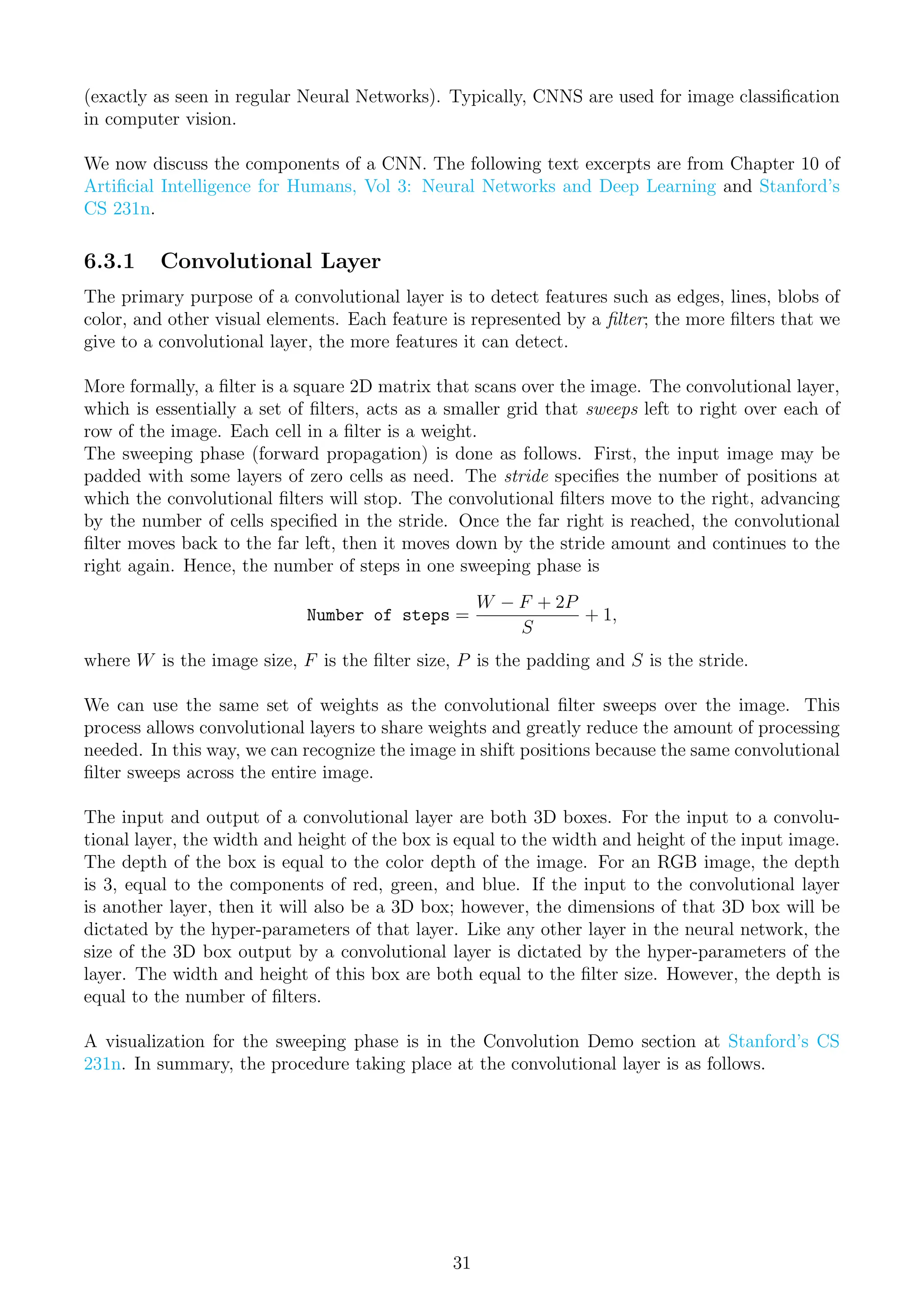 (exactly as seen in regular Neural Networks). Typically, CNNS are used for image classification
in computer vision.
We now discuss the components of a CNN. The following text excerpts are from Chapter 10 of
Artificial Intelligence for Humans, Vol 3: Neural Networks and Deep Learning and Stanford’s
CS 231n.
6.3.1 Convolutional Layer
The primary purpose of a convolutional layer is to detect features such as edges, lines, blobs of
color, and other visual elements. Each feature is represented by a filter; the more filters that we
give to a convolutional layer, the more features it can detect.
More formally, a filter is a square 2D matrix that scans over the image. The convolutional layer,
which is essentially a set of filters, acts as a smaller grid that sweeps left to right over each of
row of the image. Each cell in a filter is a weight.
The sweeping phase (forward propagation) is done as follows. First, the input image may be
padded with some layers of zero cells as need. The stride specifies the number of positions at
which the convolutional filters will stop. The convolutional filters move to the right, advancing
by the number of cells specified in the stride. Once the far right is reached, the convolutional
filter moves back to the far left, then it moves down by the stride amount and continues to the
right again. Hence, the number of steps in one sweeping phase is
Number of steps =
W − F + 2P
S
+ 1,
where W is the image size, F is the filter size, P is the padding and S is the stride.
We can use the same set of weights as the convolutional filter sweeps over the image. This
process allows convolutional layers to share weights and greatly reduce the amount of processing
needed. In this way, we can recognize the image in shift positions because the same convolutional
filter sweeps across the entire image.
The input and output of a convolutional layer are both 3D boxes. For the input to a convolu-
tional layer, the width and height of the box is equal to the width and height of the input image.
The depth of the box is equal to the color depth of the image. For an RGB image, the depth
is 3, equal to the components of red, green, and blue. If the input to the convolutional layer
is another layer, then it will also be a 3D box; however, the dimensions of that 3D box will be
dictated by the hyper-parameters of that layer. Like any other layer in the neural network, the
size of the 3D box output by a convolutional layer is dictated by the hyper-parameters of the
layer. The width and height of this box are both equal to the filter size. However, the depth is
equal to the number of filters.
A visualization for the sweeping phase is in the Convolution Demo section at Stanford’s CS
231n. In summary, the procedure taking place at the convolutional layer is as follows.
31
 