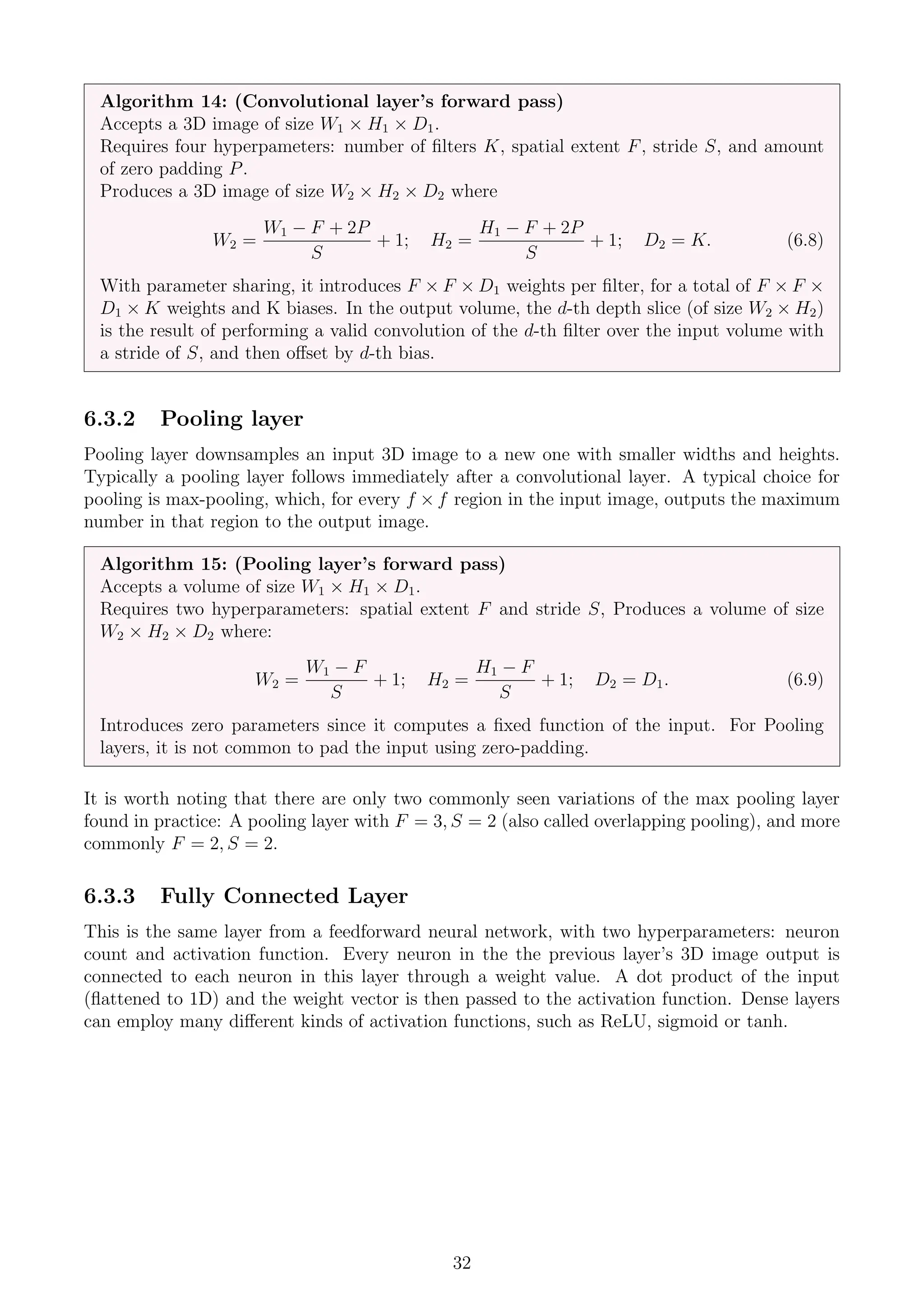 Algorithm 14: (Convolutional layer’s forward pass)
Accepts a 3D image of size W1 × H1 × D1.
Requires four hyperpameters: number of filters K, spatial extent F, stride S, and amount
of zero padding P.
Produces a 3D image of size W2 × H2 × D2 where
W2 =
W1 − F + 2P
S
+ 1; H2 =
H1 − F + 2P
S
+ 1; D2 = K. (6.8)
With parameter sharing, it introduces F × F × D1 weights per filter, for a total of F × F ×
D1 × K weights and K biases. In the output volume, the d-th depth slice (of size W2 × H2)
is the result of performing a valid convolution of the d-th filter over the input volume with
a stride of S, and then offset by d-th bias.
6.3.2 Pooling layer
Pooling layer downsamples an input 3D image to a new one with smaller widths and heights.
Typically a pooling layer follows immediately after a convolutional layer. A typical choice for
pooling is max-pooling, which, for every f × f region in the input image, outputs the maximum
number in that region to the output image.
Algorithm 15: (Pooling layer’s forward pass)
Accepts a volume of size W1 × H1 × D1.
Requires two hyperparameters: spatial extent F and stride S, Produces a volume of size
W2 × H2 × D2 where:
W2 =
W1 − F
S
+ 1; H2 =
H1 − F
S
+ 1; D2 = D1. (6.9)
Introduces zero parameters since it computes a fixed function of the input. For Pooling
layers, it is not common to pad the input using zero-padding.
It is worth noting that there are only two commonly seen variations of the max pooling layer
found in practice: A pooling layer with F = 3, S = 2 (also called overlapping pooling), and more
commonly F = 2, S = 2.
6.3.3 Fully Connected Layer
This is the same layer from a feedforward neural network, with two hyperparameters: neuron
count and activation function. Every neuron in the the previous layer’s 3D image output is
connected to each neuron in this layer through a weight value. A dot product of the input
(flattened to 1D) and the weight vector is then passed to the activation function. Dense layers
can employ many different kinds of activation functions, such as ReLU, sigmoid or tanh.
32
 