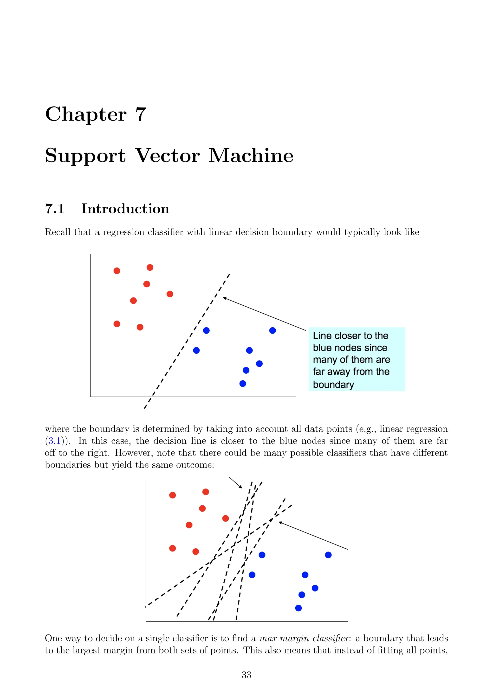 Chapter 7
Support Vector Machine
7.1 Introduction
Recall that a regression classifier with linear decision boundary would typically look like
where the boundary is determined by taking into account all data points (e.g., linear regression
(3.1)). In this case, the decision line is closer to the blue nodes since many of them are far
off to the right. However, note that there could be many possible classifiers that have different
boundaries but yield the same outcome:
One way to decide on a single classifier is to find a max margin classifier: a boundary that leads
to the largest margin from both sets of points. This also means that instead of fitting all points,
33
 