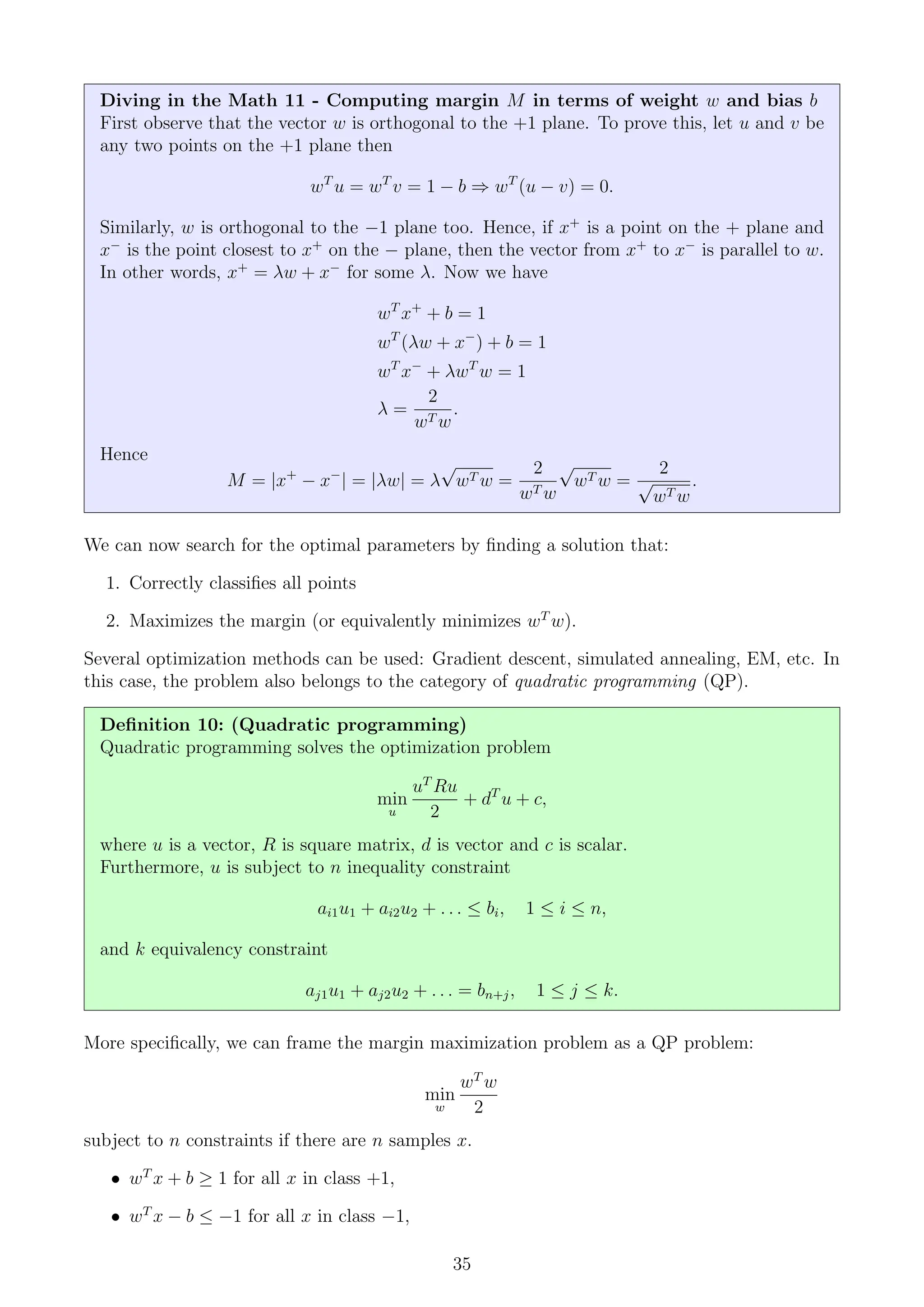 Diving in the Math 11 - Computing margin M in terms of weight w and bias b
First observe that the vector w is orthogonal to the +1 plane. To prove this, let u and v be
any two points on the +1 plane then
wT
u = wT
v = 1 − b ⇒ wT
(u − v) = 0.
Similarly, w is orthogonal to the −1 plane too. Hence, if x+
is a point on the + plane and
x−
is the point closest to x+
on the − plane, then the vector from x+
to x−
is parallel to w.
In other words, x+
= λw + x−
for some λ. Now we have
wT
x+
+ b = 1
wT
(λw + x−
) + b = 1
wT
x−
+ λwT
w = 1
λ =
2
wT w
.
Hence
M = |x+
− x−
| = |λw| = λ
√
wT w =
2
wT w
√
wT w =
2
√
wT w
.
We can now search for the optimal parameters by finding a solution that:
1. Correctly classifies all points
2. Maximizes the margin (or equivalently minimizes wT
w).
Several optimization methods can be used: Gradient descent, simulated annealing, EM, etc. In
this case, the problem also belongs to the category of quadratic programming (QP).
Definition 10: (Quadratic programming)
Quadratic programming solves the optimization problem
min
u
uT
Ru
2
+ dT
u + c,
where u is a vector, R is square matrix, d is vector and c is scalar.
Furthermore, u is subject to n inequality constraint
ai1u1 + ai2u2 + . . . ≤ bi, 1 ≤ i ≤ n,
and k equivalency constraint
aj1u1 + aj2u2 + . . . = bn+j, 1 ≤ j ≤ k.
More specifically, we can frame the margin maximization problem as a QP problem:
min
w
wT
w
2
subject to n constraints if there are n samples x.
• wT
x + b ≥ 1 for all x in class +1,
• wT
x − b ≤ −1 for all x in class −1,
35
 