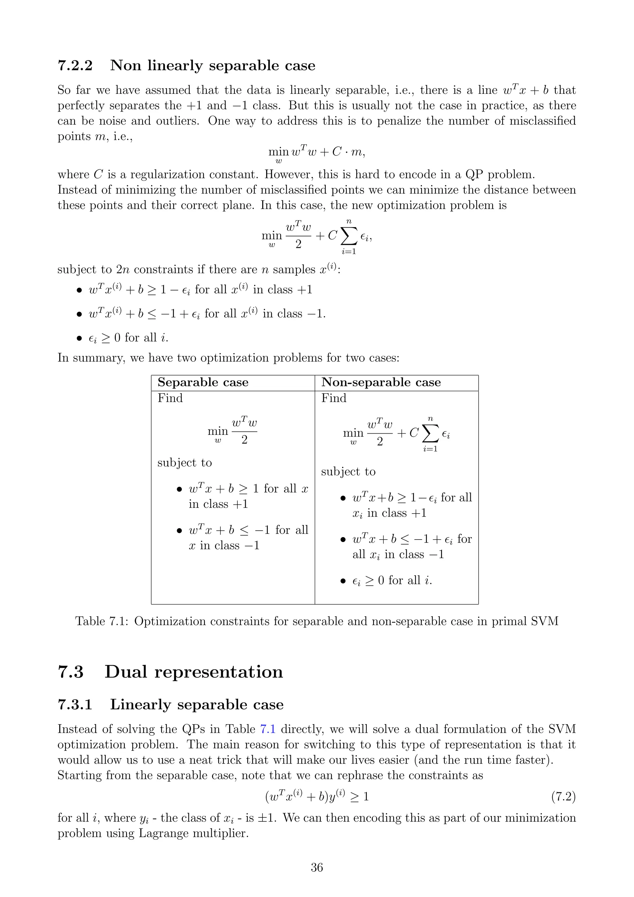 7.2.2 Non linearly separable case
So far we have assumed that the data is linearly separable, i.e., there is a line wT
x + b that
perfectly separates the +1 and −1 class. But this is usually not the case in practice, as there
can be noise and outliers. One way to address this is to penalize the number of misclassified
points m, i.e.,
min
w
wT
w + C · m,
where C is a regularization constant. However, this is hard to encode in a QP problem.
Instead of minimizing the number of misclassified points we can minimize the distance between
these points and their correct plane. In this case, the new optimization problem is
min
w
wT
w
2
+ C
n
X
i=1
i,
subject to 2n constraints if there are n samples x(i)
:
• wT
x(i)
+ b ≥ 1 − i for all x(i)
in class +1
• wT
x(i)
+ b ≤ −1 + i for all x(i)
in class −1.
• i ≥ 0 for all i.
In summary, we have two optimization problems for two cases:
Separable case Non-separable case
Find
min
w
wT
w
2
subject to
• wT
x + b ≥ 1 for all x
in class +1
• wT
x + b ≤ −1 for all
x in class −1
Find
min
w
wT
w
2
+ C
n
X
i=1
i
subject to
• wT
x+b ≥ 1−i for all
xi in class +1
• wT
x + b ≤ −1 + i for
all xi in class −1
• i ≥ 0 for all i.
Table 7.1: Optimization constraints for separable and non-separable case in primal SVM
7.3 Dual representation
7.3.1 Linearly separable case
Instead of solving the QPs in Table 7.1 directly, we will solve a dual formulation of the SVM
optimization problem. The main reason for switching to this type of representation is that it
would allow us to use a neat trick that will make our lives easier (and the run time faster).
Starting from the separable case, note that we can rephrase the constraints as
(wT
x(i)
+ b)y(i)
≥ 1 (7.2)
for all i, where yi - the class of xi - is ±1. We can then encoding this as part of our minimization
problem using Lagrange multiplier.
36
 