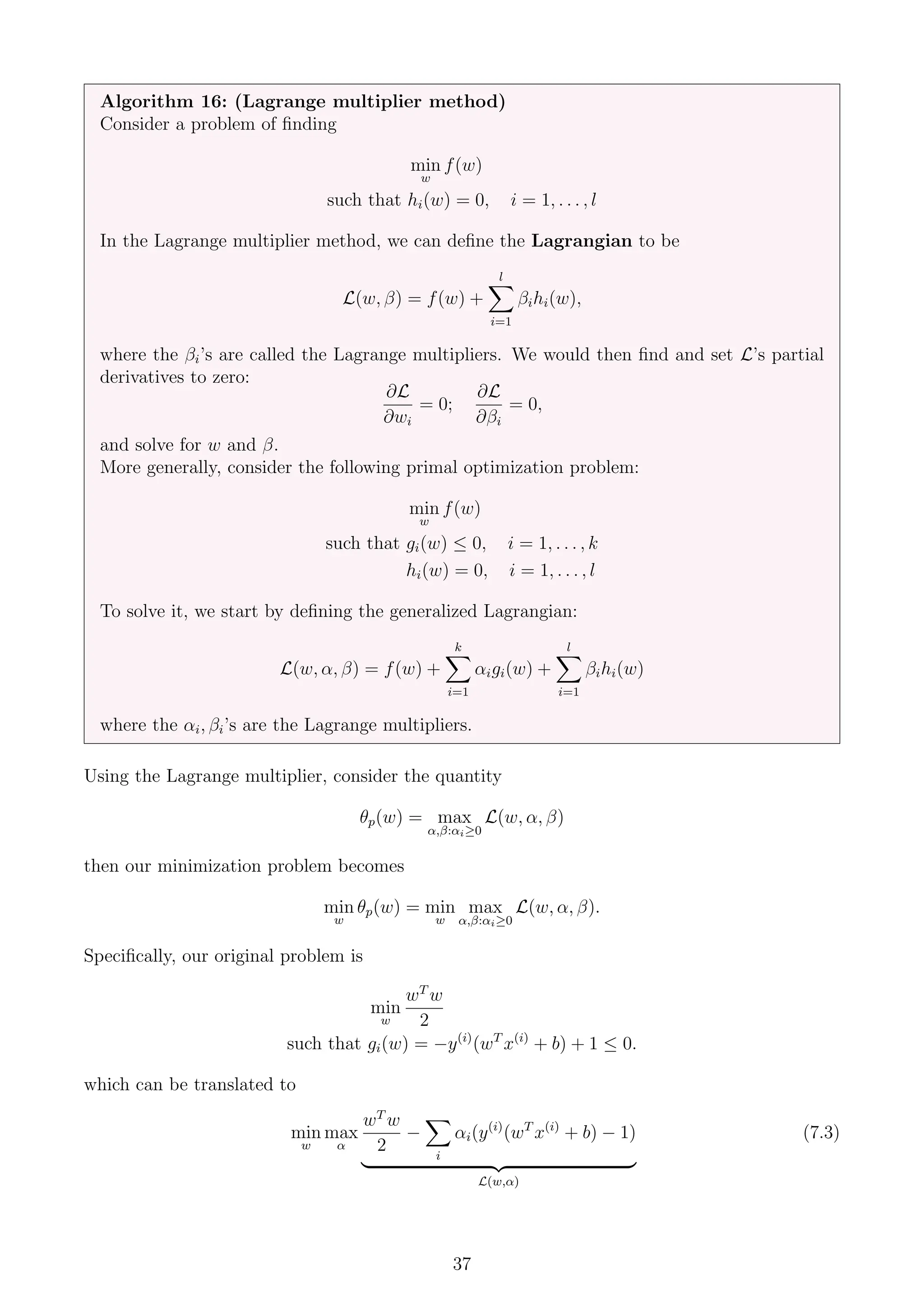 Algorithm 16: (Lagrange multiplier method)
Consider a problem of finding
min
w
f(w)
such that hi(w) = 0, i = 1, . . . , l
In the Lagrange multiplier method, we can define the Lagrangian to be
L(w, β) = f(w) +
l
X
i=1
βihi(w),
where the βi’s are called the Lagrange multipliers. We would then find and set L’s partial
derivatives to zero:
∂L
∂wi
= 0;
∂L
∂βi
= 0,
and solve for w and β.
More generally, consider the following primal optimization problem:
min
w
f(w)
such that gi(w) ≤ 0, i = 1, . . . , k
hi(w) = 0, i = 1, . . . , l
To solve it, we start by defining the generalized Lagrangian:
L(w, α, β) = f(w) +
k
X
i=1
αigi(w) +
l
X
i=1
βihi(w)
where the αi, βi’s are the Lagrange multipliers.
Using the Lagrange multiplier, consider the quantity
θp(w) = max
α,β:αi≥0
L(w, α, β)
then our minimization problem becomes
min
w
θp(w) = min
w
max
α,β:αi≥0
L(w, α, β).
Specifically, our original problem is
min
w
wT
w
2
such that gi(w) = −y(i)
(wT
x(i)
+ b) + 1 ≤ 0.
which can be translated to
min
w
max
α
wT
w
2
−
X
i
αi(y(i)
(wT
x(i)
+ b) − 1)
| {z }
L(w,α)
(7.3)
37
 
