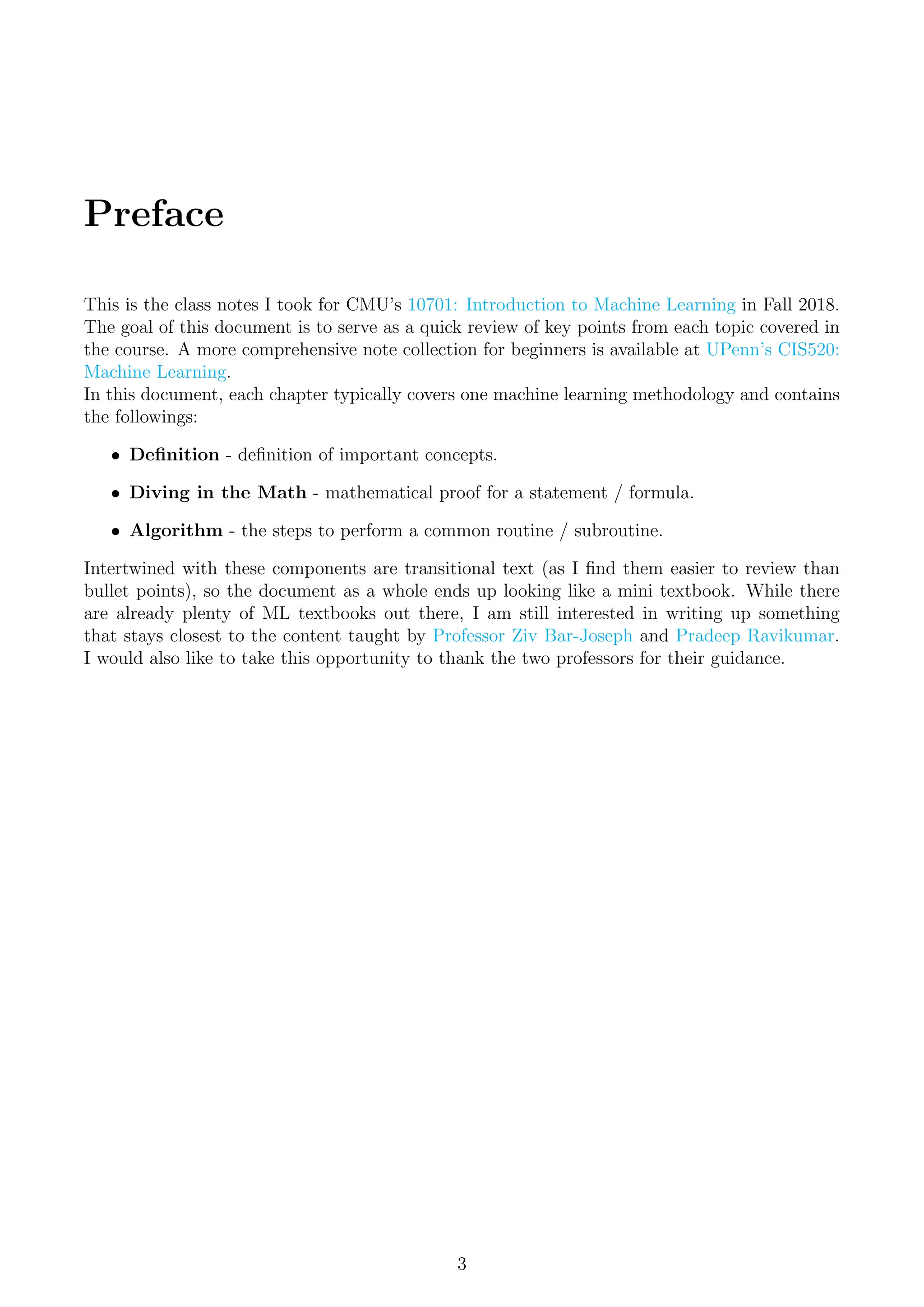 Preface
This is the class notes I took for CMU’s 10701: Introduction to Machine Learning in Fall 2018.
The goal of this document is to serve as a quick review of key points from each topic covered in
the course. A more comprehensive note collection for beginners is available at UPenn’s CIS520:
Machine Learning.
In this document, each chapter typically covers one machine learning methodology and contains
the followings:
• Definition - definition of important concepts.
• Diving in the Math - mathematical proof for a statement / formula.
• Algorithm - the steps to perform a common routine / subroutine.
Intertwined with these components are transitional text (as I find them easier to review than
bullet points), so the document as a whole ends up looking like a mini textbook. While there
are already plenty of ML textbooks out there, I am still interested in writing up something
that stays closest to the content taught by Professor Ziv Bar-Joseph and Pradeep Ravikumar.
I would also like to take this opportunity to thank the two professors for their guidance.
3
 