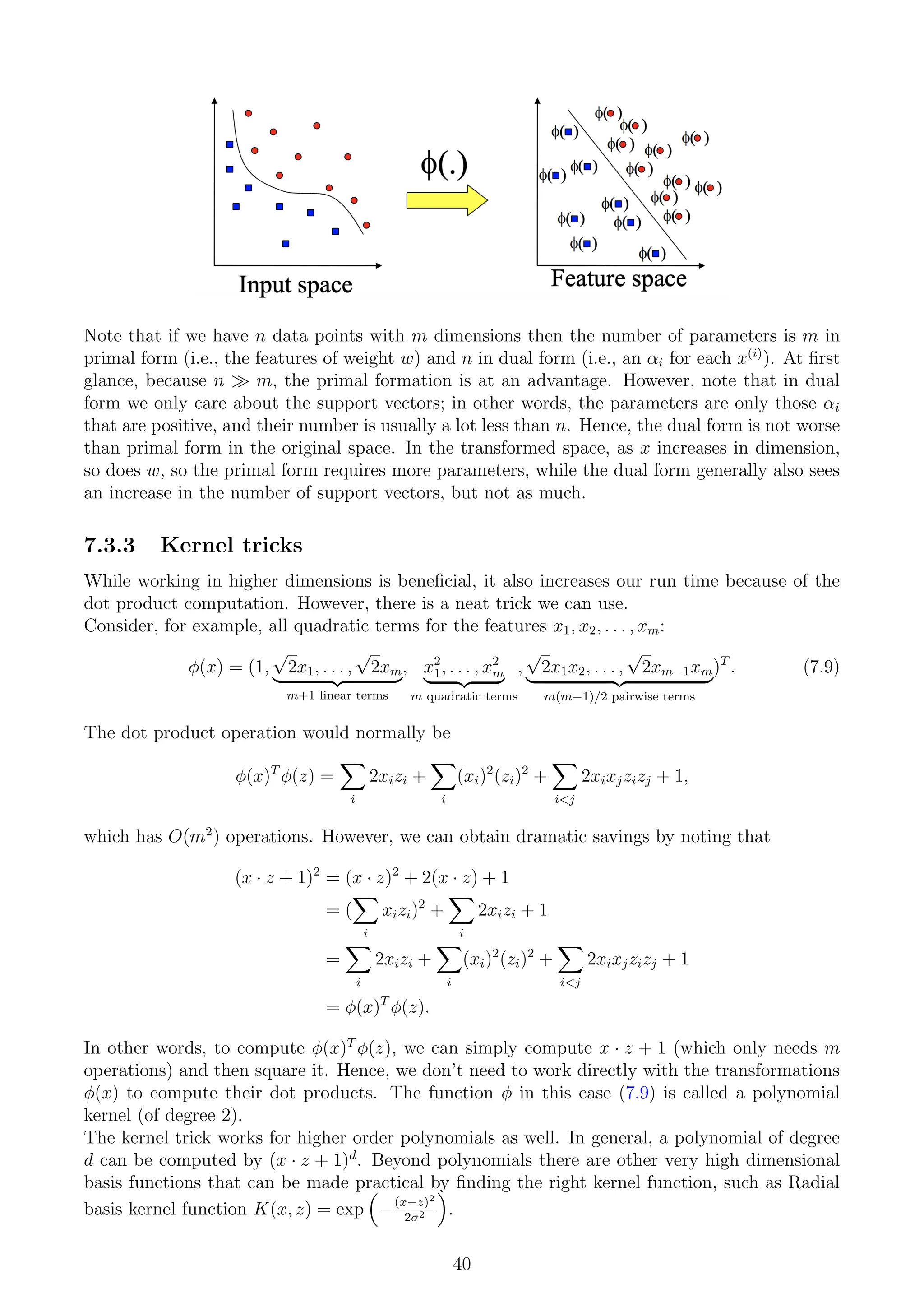 Note that if we have n data points with m dimensions then the number of parameters is m in
primal form (i.e., the features of weight w) and n in dual form (i.e., an αi for each x(i)
). At first
glance, because n  m, the primal formation is at an advantage. However, note that in dual
form we only care about the support vectors; in other words, the parameters are only those αi
that are positive, and their number is usually a lot less than n. Hence, the dual form is not worse
than primal form in the original space. In the transformed space, as x increases in dimension,
so does w, so the primal form requires more parameters, while the dual form generally also sees
an increase in the number of support vectors, but not as much.
7.3.3 Kernel tricks
While working in higher dimensions is beneficial, it also increases our run time because of the
dot product computation. However, there is a neat trick we can use.
Consider, for example, all quadratic terms for the features x1, x2, . . . , xm:
φ(x) = (1,
√
2x1, . . . ,
√
2xm
| {z }
m+1 linear terms
, x2
1, . . . , x2
m
| {z }
m quadratic terms
,
√
2x1x2, . . . ,
√
2xm−1xm
| {z }
m(m−1)/2 pairwise terms
)T
. (7.9)
The dot product operation would normally be
φ(x)T
φ(z) =
X
i
2xizi +
X
i
(xi)2
(zi)2
+
X
ij
2xixjzizj + 1,
which has O(m2
) operations. However, we can obtain dramatic savings by noting that
(x · z + 1)2
= (x · z)2
+ 2(x · z) + 1
= (
X
i
xizi)2
+
X
i
2xizi + 1
=
X
i
2xizi +
X
i
(xi)2
(zi)2
+
X
ij
2xixjzizj + 1
= φ(x)T
φ(z).
In other words, to compute φ(x)T
φ(z), we can simply compute x · z + 1 (which only needs m
operations) and then square it. Hence, we don’t need to work directly with the transformations
φ(x) to compute their dot products. The function φ in this case (7.9) is called a polynomial
kernel (of degree 2).
The kernel trick works for higher order polynomials as well. In general, a polynomial of degree
d can be computed by (x · z + 1)d
. Beyond polynomials there are other very high dimensional
basis functions that can be made practical by finding the right kernel function, such as Radial
basis kernel function K(x, z) = exp

−(x−z)2
2σ2

.
40
 