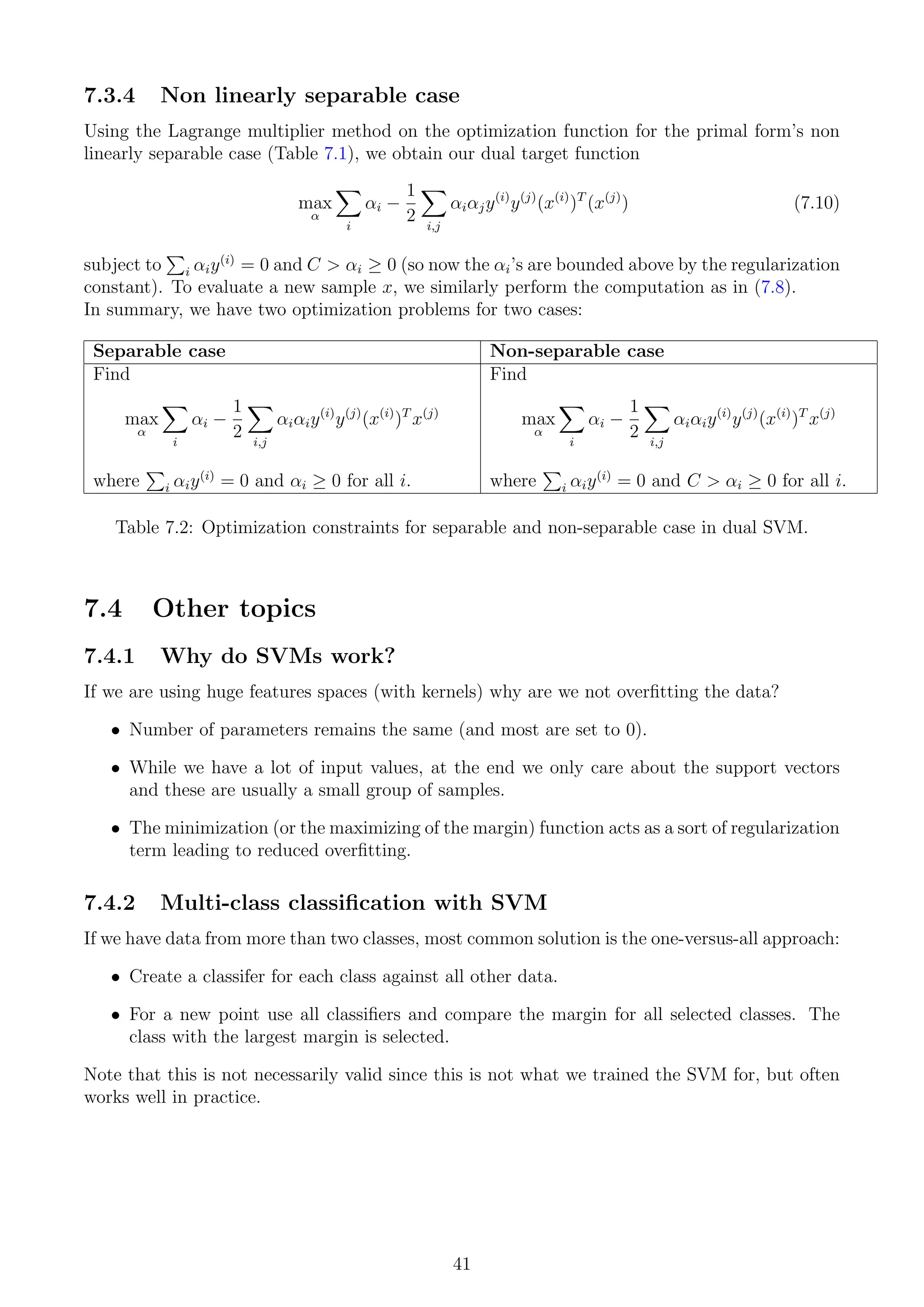 7.3.4 Non linearly separable case
Using the Lagrange multiplier method on the optimization function for the primal form’s non
linearly separable case (Table 7.1), we obtain our dual target function
max
α
X
i
αi −
1
2
X
i,j
αiαjy(i)
y(j)
(x(i)
)T
(x(j)
) (7.10)
subject to
P
i αiy(i)
= 0 and C  αi ≥ 0 (so now the αi’s are bounded above by the regularization
constant). To evaluate a new sample x, we similarly perform the computation as in (7.8).
In summary, we have two optimization problems for two cases:
Separable case Non-separable case
Find
max
α
X
i
αi −
1
2
X
i,j
αiαiy(i)
y(j)
(x(i)
)T
x(j)
where
P
i αiy(i)
= 0 and αi ≥ 0 for all i.
Find
max
α
X
i
αi −
1
2
X
i,j
αiαiy(i)
y(j)
(x(i)
)T
x(j)
where
P
i αiy(i)
= 0 and C  αi ≥ 0 for all i.
Table 7.2: Optimization constraints for separable and non-separable case in dual SVM.
7.4 Other topics
7.4.1 Why do SVMs work?
If we are using huge features spaces (with kernels) why are we not overfitting the data?
• Number of parameters remains the same (and most are set to 0).
• While we have a lot of input values, at the end we only care about the support vectors
and these are usually a small group of samples.
• The minimization (or the maximizing of the margin) function acts as a sort of regularization
term leading to reduced overfitting.
7.4.2 Multi-class classification with SVM
If we have data from more than two classes, most common solution is the one-versus-all approach:
• Create a classifer for each class against all other data.
• For a new point use all classifiers and compare the margin for all selected classes. The
class with the largest margin is selected.
Note that this is not necessarily valid since this is not what we trained the SVM for, but often
works well in practice.
41
 