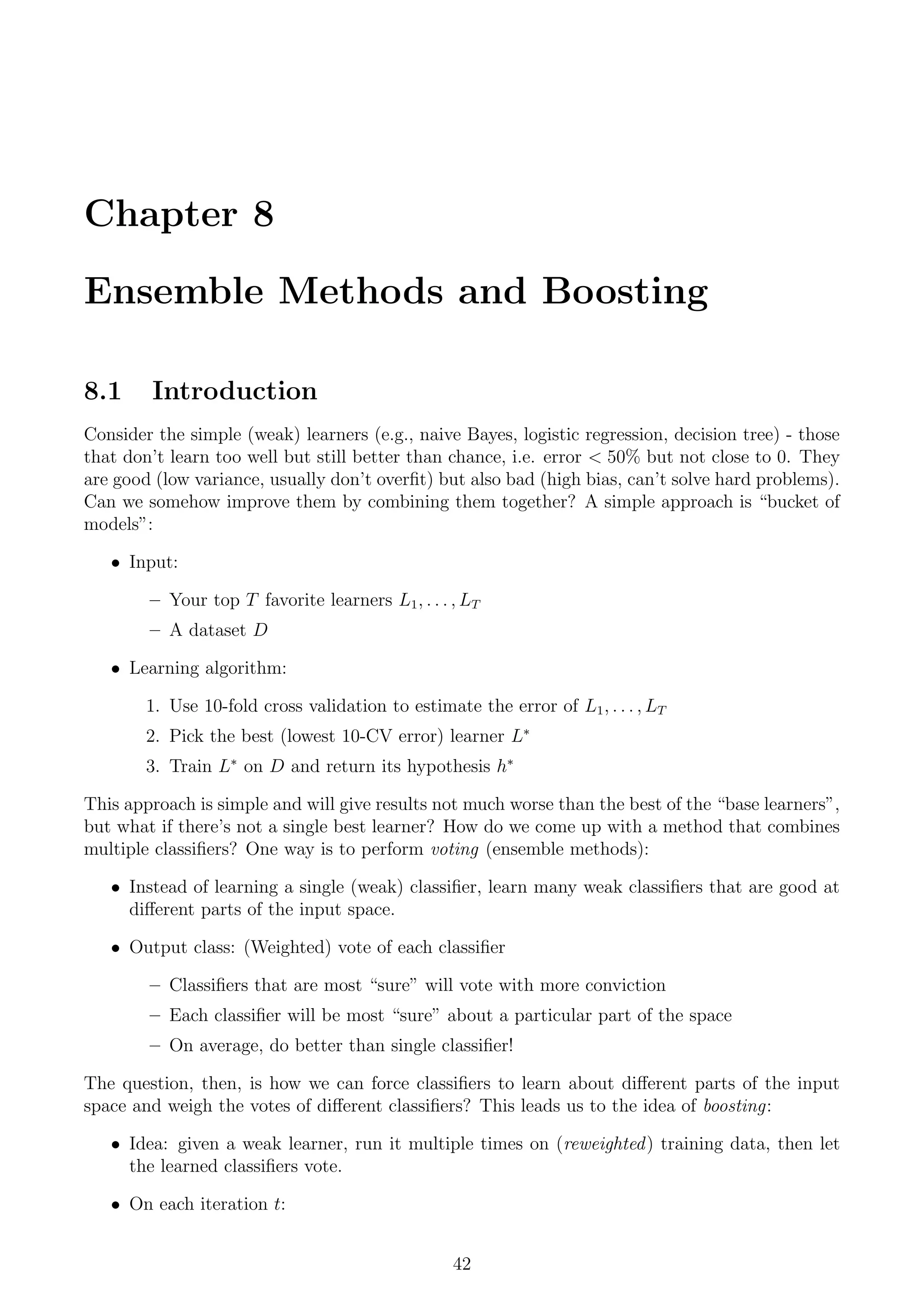 Chapter 8
Ensemble Methods and Boosting
8.1 Introduction
Consider the simple (weak) learners (e.g., naive Bayes, logistic regression, decision tree) - those
that don’t learn too well but still better than chance, i.e. error  50% but not close to 0. They
are good (low variance, usually don’t overfit) but also bad (high bias, can’t solve hard problems).
Can we somehow improve them by combining them together? A simple approach is “bucket of
models”:
• Input:
– Your top T favorite learners L1, . . . , LT
– A dataset D
• Learning algorithm:
1. Use 10-fold cross validation to estimate the error of L1, . . . , LT
2. Pick the best (lowest 10-CV error) learner L∗
3. Train L∗
on D and return its hypothesis h∗
This approach is simple and will give results not much worse than the best of the “base learners”,
but what if there’s not a single best learner? How do we come up with a method that combines
multiple classifiers? One way is to perform voting (ensemble methods):
• Instead of learning a single (weak) classifier, learn many weak classifiers that are good at
different parts of the input space.
• Output class: (Weighted) vote of each classifier
– Classifiers that are most “sure” will vote with more conviction
– Each classifier will be most “sure” about a particular part of the space
– On average, do better than single classifier!
The question, then, is how we can force classifiers to learn about different parts of the input
space and weigh the votes of different classifiers? This leads us to the idea of boosting:
• Idea: given a weak learner, run it multiple times on (reweighted) training data, then let
the learned classifiers vote.
• On each iteration t:
42
 