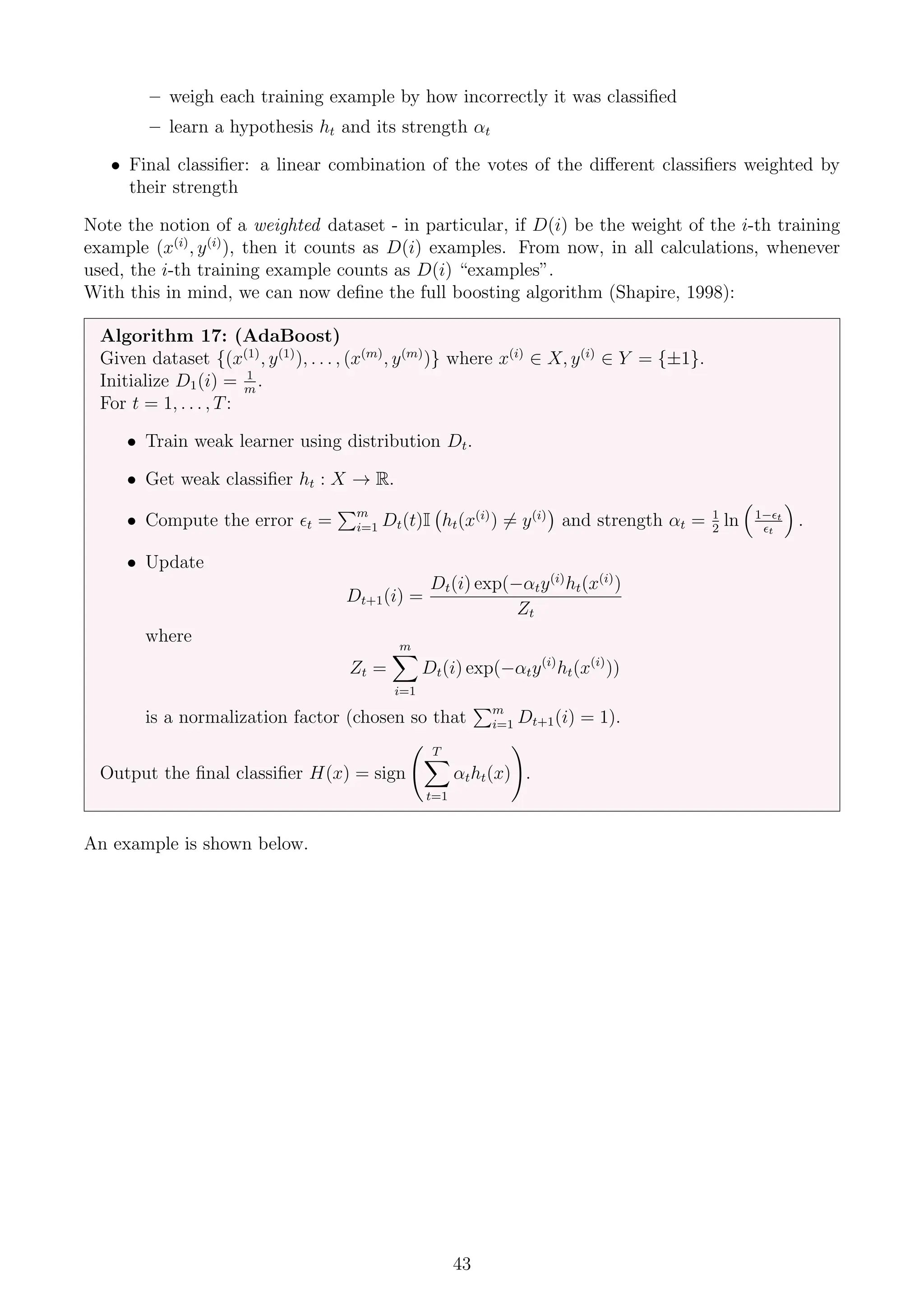 – weigh each training example by how incorrectly it was classified
– learn a hypothesis ht and its strength αt
• Final classifier: a linear combination of the votes of the different classifiers weighted by
their strength
Note the notion of a weighted dataset - in particular, if D(i) be the weight of the i-th training
example (x(i)
, y(i)
), then it counts as D(i) examples. From now, in all calculations, whenever
used, the i-th training example counts as D(i) “examples”.
With this in mind, we can now define the full boosting algorithm (Shapire, 1998):
Algorithm 17: (AdaBoost)
Given dataset {(x(1)
, y(1)
), . . . , (x(m)
, y(m)
)} where x(i)
∈ X, y(i)
∈ Y = {±1}.
Initialize D1(i) = 1
m
.
For t = 1, . . . , T:
• Train weak learner using distribution Dt.
• Get weak classifier ht : X → R.
• Compute the error t =
Pm
i=1 Dt(t)I ht(x(i)
) 6= y(i)

and strength αt = 1
2
ln

1−t
t

.
• Update
Dt+1(i) =
Dt(i) exp(−αty(i)
ht(x(i)
)
Zt
where
Zt =
m
X
i=1
Dt(i) exp(−αty(i)
ht(x(i)
))
is a normalization factor (chosen so that
Pm
i=1 Dt+1(i) = 1).
Output the final classifier H(x) = sign
T
X
t=1
αtht(x)
!
.
An example is shown below.
43
 