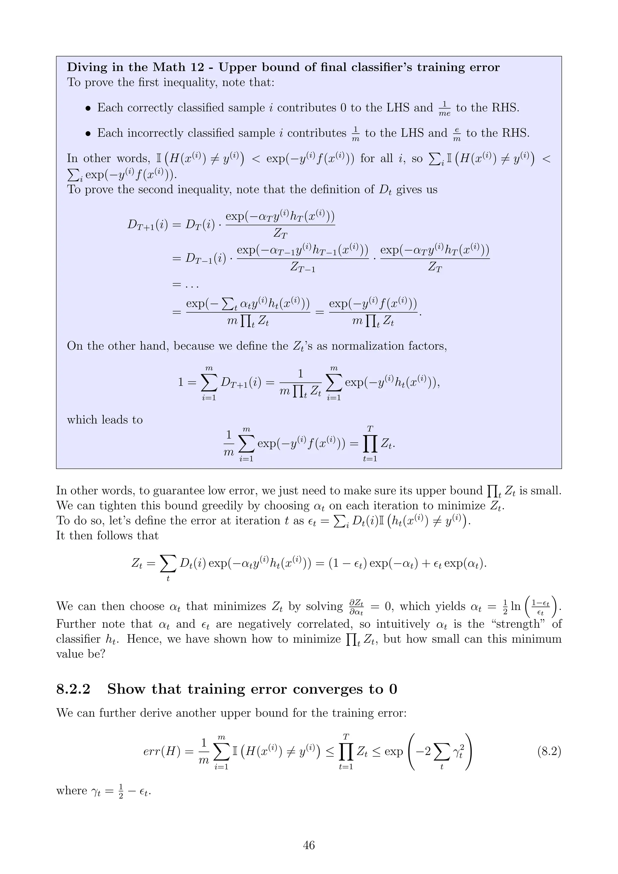 Diving in the Math 12 - Upper bound of final classifier’s training error
To prove the first inequality, note that:
• Each correctly classified sample i contributes 0 to the LHS and 1
me
to the RHS.
• Each incorrectly classified sample i contributes 1
m
to the LHS and e
m
to the RHS.
In other words, I H(x(i)
) 6= y(i)

 exp(−y(i)
f(x(i)
)) for all i, so
P
i I H(x(i)
) 6= y(i)


P
i exp(−y(i)
f(x(i)
)).
To prove the second inequality, note that the definition of Dt gives us
DT+1(i) = DT (i) ·
exp(−αT y(i)
hT (x(i)
))
ZT
= DT−1(i) ·
exp(−αT−1y(i)
hT−1(x(i)
))
ZT−1
·
exp(−αT y(i)
hT (x(i)
))
ZT
= . . .
=
exp(−
P
t αty(i)
ht(x(i)
))
m
Q
t Zt
=
exp(−y(i)
f(x(i)
))
m
Q
t Zt
.
On the other hand, because we define the Zt’s as normalization factors,
1 =
m
X
i=1
DT+1(i) =
1
m
Q
t Zt
m
X
i=1
exp(−y(i)
ht(x(i)
)),
which leads to
1
m
m
X
i=1
exp(−y(i)
f(x(i)
)) =
T
Y
t=1
Zt.
In other words, to guarantee low error, we just need to make sure its upper bound
Q
t Zt is small.
We can tighten this bound greedily by choosing αt on each iteration to minimize Zt.
To do so, let’s define the error at iteration t as t =
P
i Dt(i)I ht(x(i)
) 6= y(i)

.
It then follows that
Zt =
X
t
Dt(i) exp(−αty(i)
ht(x(i)
)) = (1 − t) exp(−αt) + t exp(αt).
We can then choose αt that minimizes Zt by solving ∂Zt
∂αt
= 0, which yields αt = 1
2
ln

1−t
t

.
Further note that αt and t are negatively correlated, so intuitively αt is the “strength” of
classifier ht. Hence, we have shown how to minimize
Q
t Zt, but how small can this minimum
value be?
8.2.2 Show that training error converges to 0
We can further derive another upper bound for the training error:
err(H) =
1
m
m
X
i=1
I H(x(i)
) 6= y(i)

≤
T
Y
t=1
Zt ≤ exp −2
X
t
γ2
t
!
(8.2)
where γt = 1
2
− t.
46
 