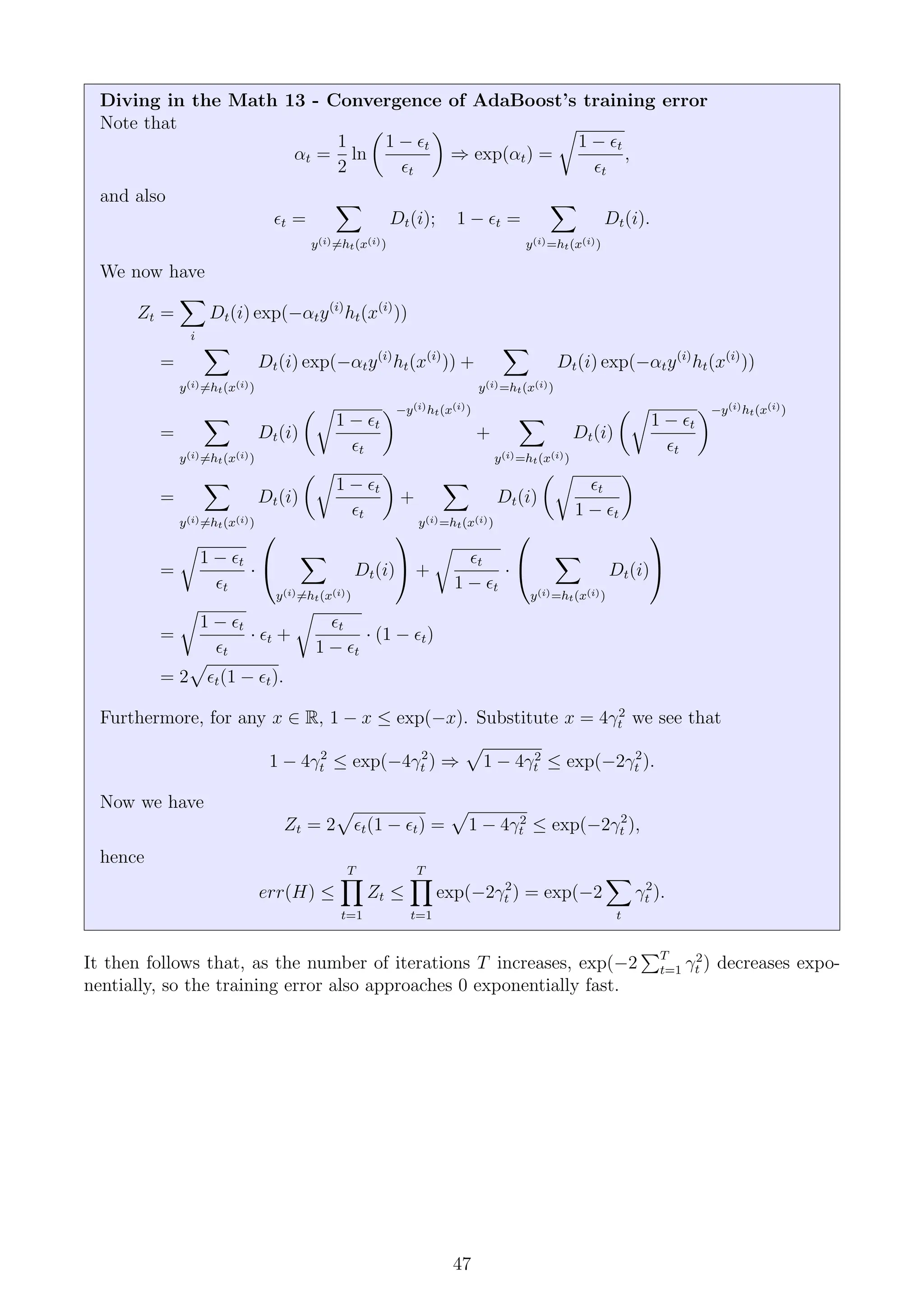 Diving in the Math 13 - Convergence of AdaBoost’s training error
Note that
αt =
1
2
ln

1 − t
t

⇒ exp(αt) =
r
1 − t
t
,
and also
t =
X
y(i)6=ht(x(i))
Dt(i); 1 − t =
X
y(i)=ht(x(i))
Dt(i).
We now have
Zt =
X
i
Dt(i) exp(−αty(i)
ht(x(i)
))
=
X
y(i)6=ht(x(i))
Dt(i) exp(−αty(i)
ht(x(i)
)) +
X
y(i)=ht(x(i))
Dt(i) exp(−αty(i)
ht(x(i)
))
=
X
y(i)6=ht(x(i))
Dt(i)
r
1 − t
t
−y(i)ht(x(i))
+
X
y(i)=ht(x(i))
Dt(i)
r
1 − t
t
−y(i)ht(x(i))
=
X
y(i)6=ht(x(i))
Dt(i)
r
1 − t
t

+
X
y(i)=ht(x(i))
Dt(i)
r
t
1 − t

=
r
1 − t
t
·


X
y(i)6=ht(x(i))
Dt(i)

 +
r
t
1 − t
·


X
y(i)=ht(x(i))
Dt(i)


=
r
1 − t
t
· t +
r
t
1 − t
· (1 − t)
= 2
p
t(1 − t).
Furthermore, for any x ∈ R, 1 − x ≤ exp(−x). Substitute x = 4γ2
t we see that
1 − 4γ2
t ≤ exp(−4γ2
t ) ⇒
p
1 − 4γ2
t ≤ exp(−2γ2
t ).
Now we have
Zt = 2
p
t(1 − t) =
p
1 − 4γ2
t ≤ exp(−2γ2
t ),
hence
err(H) ≤
T
Y
t=1
Zt ≤
T
Y
t=1
exp(−2γ2
t ) = exp(−2
X
t
γ2
t ).
It then follows that, as the number of iterations T increases, exp(−2
PT
t=1 γ2
t ) decreases expo-
nentially, so the training error also approaches 0 exponentially fast.
47
 