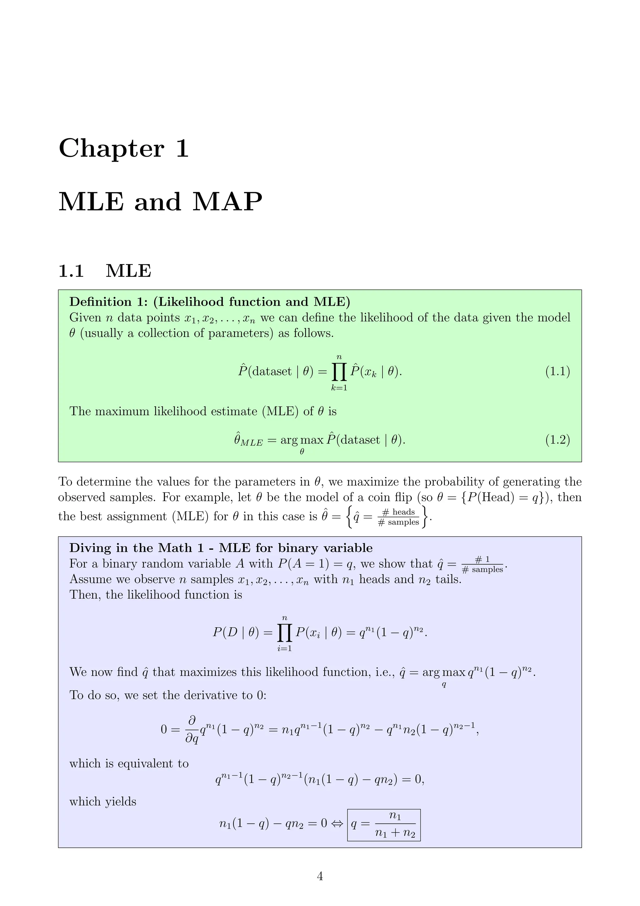 Chapter 1
MLE and MAP
1.1 MLE
Definition 1: (Likelihood function and MLE)
Given n data points x1, x2, . . . , xn we can define the likelihood of the data given the model
θ (usually a collection of parameters) as follows.
P̂(dataset | θ) =
n
Y
k=1
P̂(xk | θ). (1.1)
The maximum likelihood estimate (MLE) of θ is
θ̂MLE = arg max
θ
P̂(dataset | θ). (1.2)
To determine the values for the parameters in θ, we maximize the probability of generating the
observed samples. For example, let θ be the model of a coin flip (so θ = {P(Head) = q}), then
the best assignment (MLE) for θ in this case is θ̂ =
n
q̂ = # heads
# samples
o
.
Diving in the Math 1 - MLE for binary variable
For a binary random variable A with P(A = 1) = q, we show that q̂ = # 1
# samples
.
Assume we observe n samples x1, x2, . . . , xn with n1 heads and n2 tails.
Then, the likelihood function is
P(D | θ) =
n
Y
i=1
P(xi | θ) = qn1
(1 − q)n2
.
We now find q̂ that maximizes this likelihood function, i.e., q̂ = arg max
q
qn1
(1 − q)n2
.
To do so, we set the derivative to 0:
0 =
∂
∂q
qn1
(1 − q)n2
= n1qn1−1
(1 − q)n2
− qn1
n2(1 − q)n2−1
,
which is equivalent to
qn1−1
(1 − q)n2−1
(n1(1 − q) − qn2) = 0,
which yields
n1(1 − q) − qn2 = 0 ⇔ q =
n1
n1 + n2
4
 