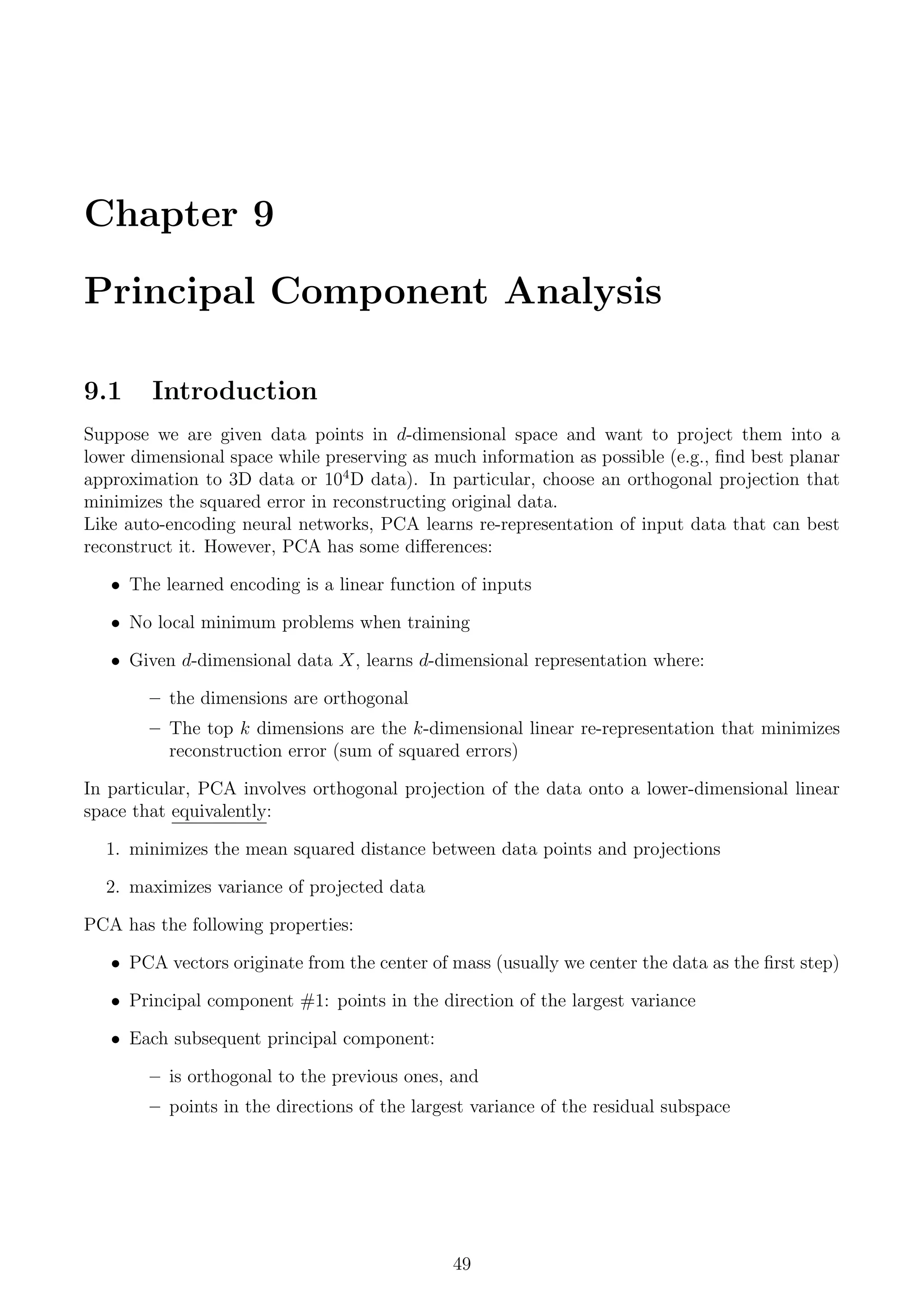 Chapter 9
Principal Component Analysis
9.1 Introduction
Suppose we are given data points in d-dimensional space and want to project them into a
lower dimensional space while preserving as much information as possible (e.g., find best planar
approximation to 3D data or 104
D data). In particular, choose an orthogonal projection that
minimizes the squared error in reconstructing original data.
Like auto-encoding neural networks, PCA learns re-representation of input data that can best
reconstruct it. However, PCA has some differences:
• The learned encoding is a linear function of inputs
• No local minimum problems when training
• Given d-dimensional data X, learns d-dimensional representation where:
– the dimensions are orthogonal
– The top k dimensions are the k-dimensional linear re-representation that minimizes
reconstruction error (sum of squared errors)
In particular, PCA involves orthogonal projection of the data onto a lower-dimensional linear
space that equivalently:
1. minimizes the mean squared distance between data points and projections
2. maximizes variance of projected data
PCA has the following properties:
• PCA vectors originate from the center of mass (usually we center the data as the first step)
• Principal component #1: points in the direction of the largest variance
• Each subsequent principal component:
– is orthogonal to the previous ones, and
– points in the directions of the largest variance of the residual subspace
49
 