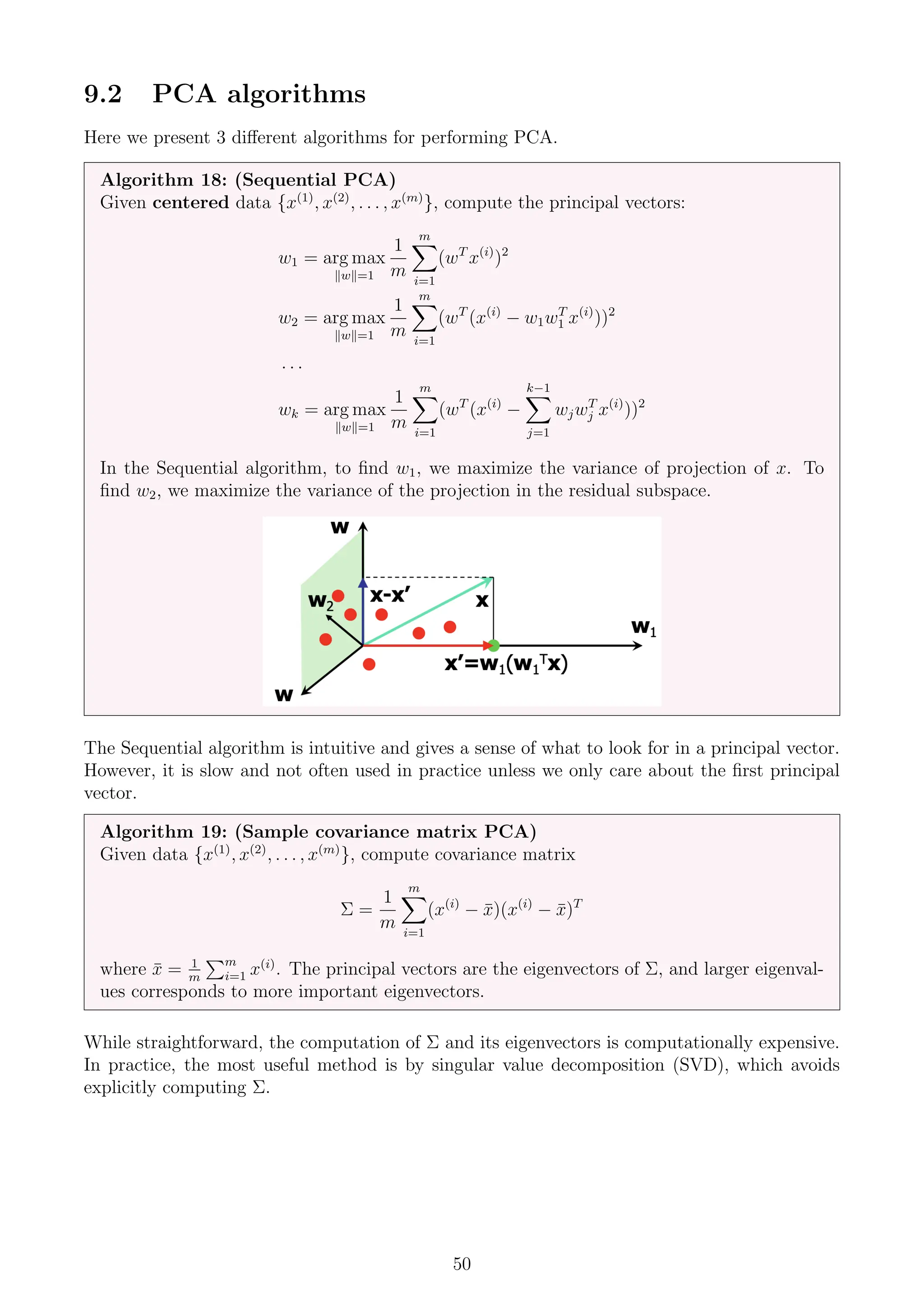 9.2 PCA algorithms
Here we present 3 different algorithms for performing PCA.
Algorithm 18: (Sequential PCA)
Given centered data {x(1)
, x(2)
, . . . , x(m)
}, compute the principal vectors:
w1 = arg max
kwk=1
1
m
m
X
i=1
(wT
x(i)
)2
w2 = arg max
kwk=1
1
m
m
X
i=1
(wT
(x(i)
− w1wT
1 x(i)
))2
. . .
wk = arg max
kwk=1
1
m
m
X
i=1
(wT
(x(i)
−
k−1
X
j=1
wjwT
j x(i)
))2
In the Sequential algorithm, to find w1, we maximize the variance of projection of x. To
find w2, we maximize the variance of the projection in the residual subspace.
The Sequential algorithm is intuitive and gives a sense of what to look for in a principal vector.
However, it is slow and not often used in practice unless we only care about the first principal
vector.
Algorithm 19: (Sample covariance matrix PCA)
Given data {x(1)
, x(2)
, . . . , x(m)
}, compute covariance matrix
Σ =
1
m
m
X
i=1
(x(i)
− x̄)(x(i)
− x̄)T
where x̄ = 1
m
Pm
i=1 x(i)
. The principal vectors are the eigenvectors of Σ, and larger eigenval-
ues corresponds to more important eigenvectors.
While straightforward, the computation of Σ and its eigenvectors is computationally expensive.
In practice, the most useful method is by singular value decomposition (SVD), which avoids
explicitly computing Σ.
50
 